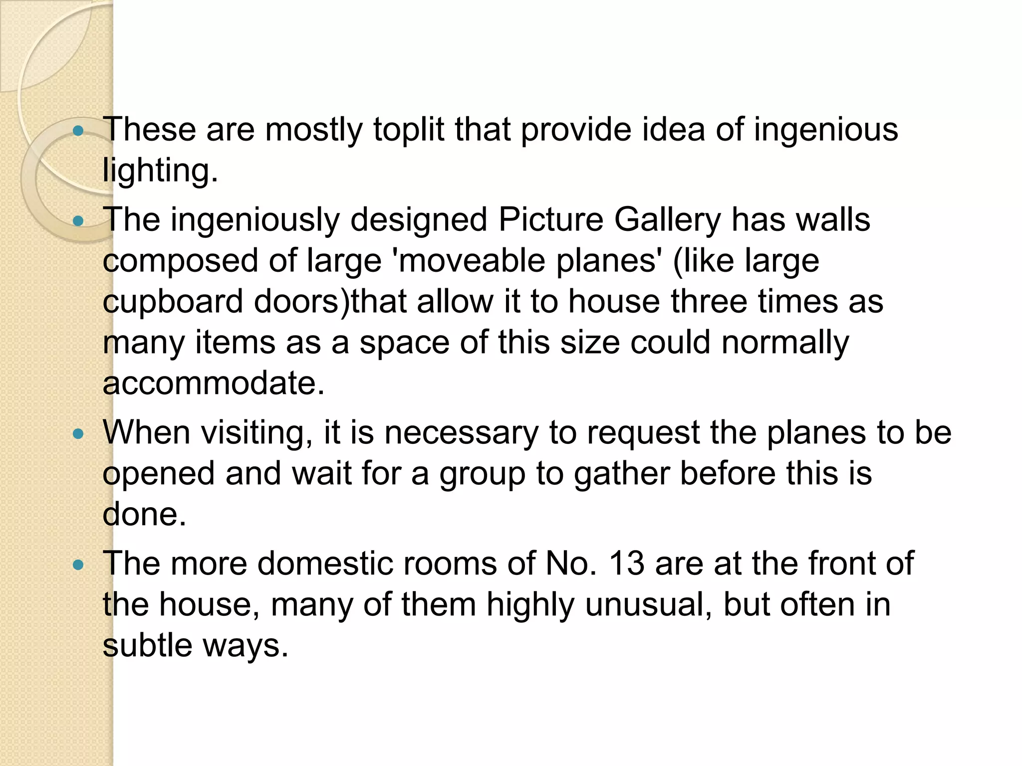 






These are mostly toplit that provide idea of ingenious
lighting.
The ingeniously designed Picture Gallery has walls
composed of large 'moveable planes' (like large
cupboard doors)that allow it to house three times as
many items as a space of this size could normally
accommodate.
When visiting, it is necessary to request the planes to be
opened and wait for a group to gather before this is
done.
The more domestic rooms of No. 13 are at the front of
the house, many of them highly unusual, but often in
subtle ways.

 