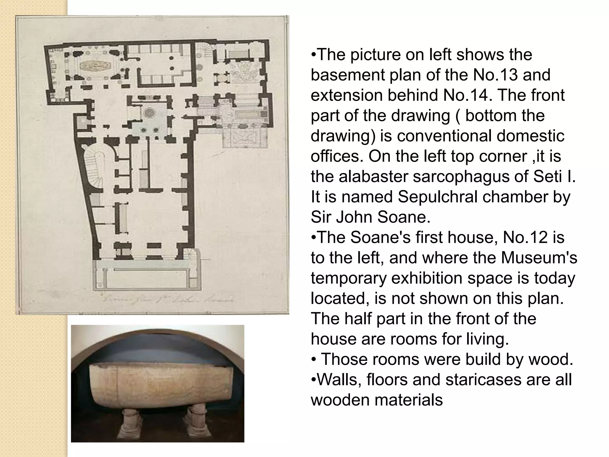 •The picture on left shows the
basement plan of the No.13 and
extension behind No.14. The front
part of the drawing ( bottom the
drawing) is conventional domestic
offices. On the left top corner ,it is
the alabaster sarcophagus of Seti I.
It is named Sepulchral chamber by
Sir John Soane.
•The Soane's first house, No.12 is
to the left, and where the Museum's
temporary exhibition space is today
located, is not shown on this plan.
The half part in the front of the
house are rooms for living.
• Those rooms were build by wood.
•Walls, floors and staricases are all
wooden materials

 