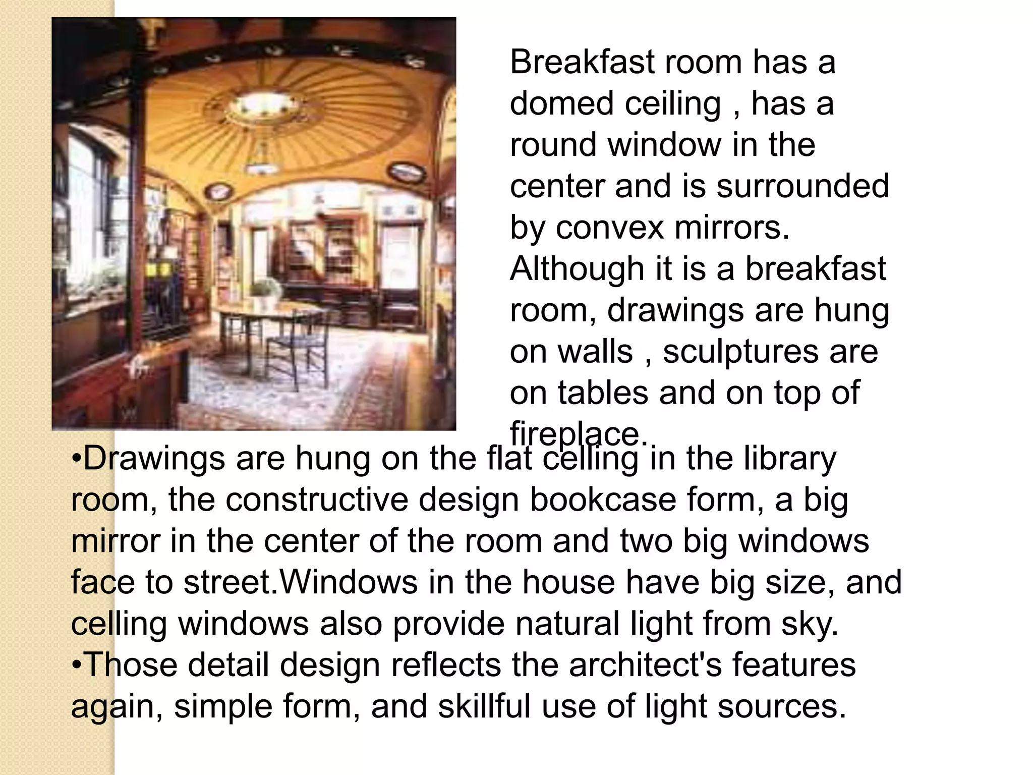 Breakfast room has a
domed ceiling , has a
round window in the
center and is surrounded
by convex mirrors.
Although it is a breakfast
room, drawings are hung
on walls , sculptures are
on tables and on top of
fireplace.
•Drawings are hung on the flat celling in the library
room, the constructive design bookcase form, a big
mirror in the center of the room and two big windows
face to street.Windows in the house have big size, and
celling windows also provide natural light from sky.
•Those detail design reflects the architect's features
again, simple form, and skillful use of light sources.

 