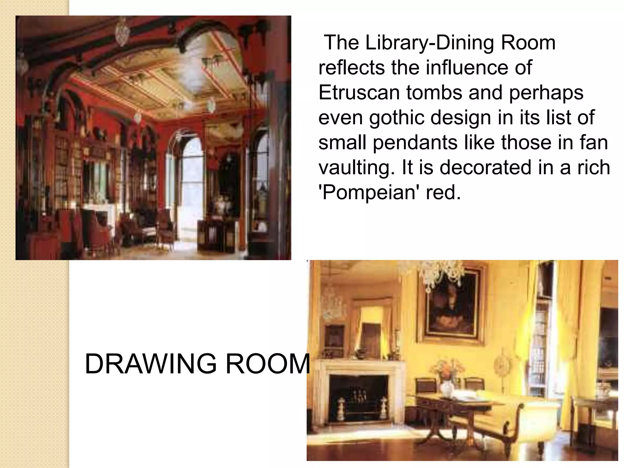The Library-Dining Room
reflects the influence of
Etruscan tombs and perhaps
even gothic design in its list of
small pendants like those in fan
vaulting. It is decorated in a rich
'Pompeian' red.

DRAWING ROOM

 