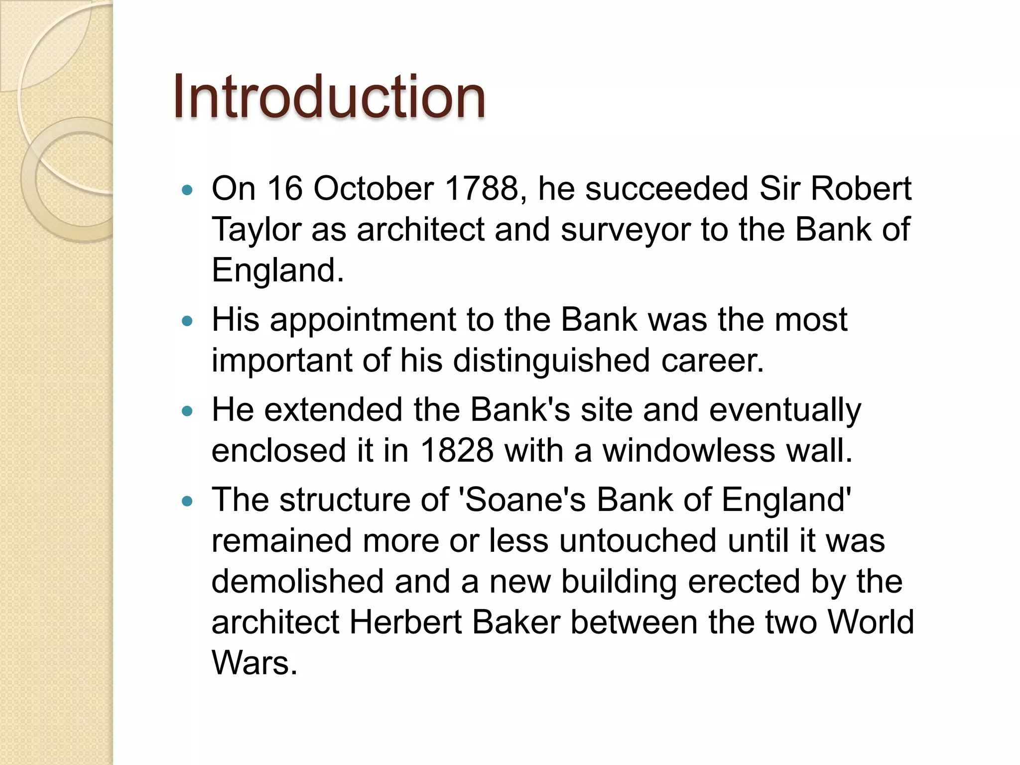Introduction






On 16 October 1788, he succeeded Sir Robert
Taylor as architect and surveyor to the Bank of
England.
His appointment to the Bank was the most
important of his distinguished career.
He extended the Bank's site and eventually
enclosed it in 1828 with a windowless wall.
The structure of 'Soane's Bank of England'
remained more or less untouched until it was
demolished and a new building erected by the
architect Herbert Baker between the two World
Wars.

 