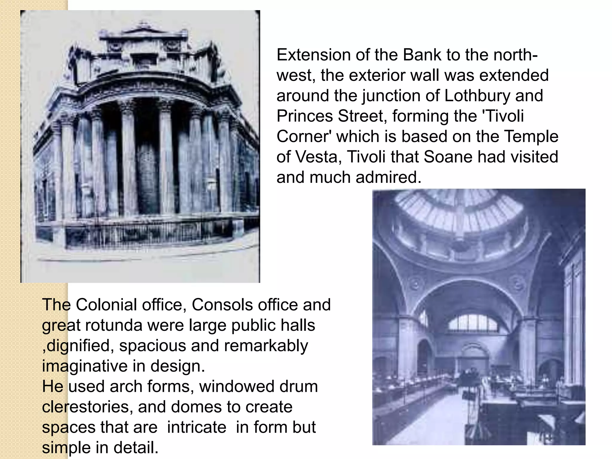Extension of the Bank to the northwest, the exterior wall was extended
around the junction of Lothbury and
Princes Street, forming the 'Tivoli
Corner' which is based on the Temple
of Vesta, Tivoli that Soane had visited
and much admired.

The Colonial office, Consols office and
great rotunda were large public halls
,dignified, spacious and remarkably
imaginative in design.
He used arch forms, windowed drum
clerestories, and domes to create
spaces that are intricate in form but
simple in detail.

 