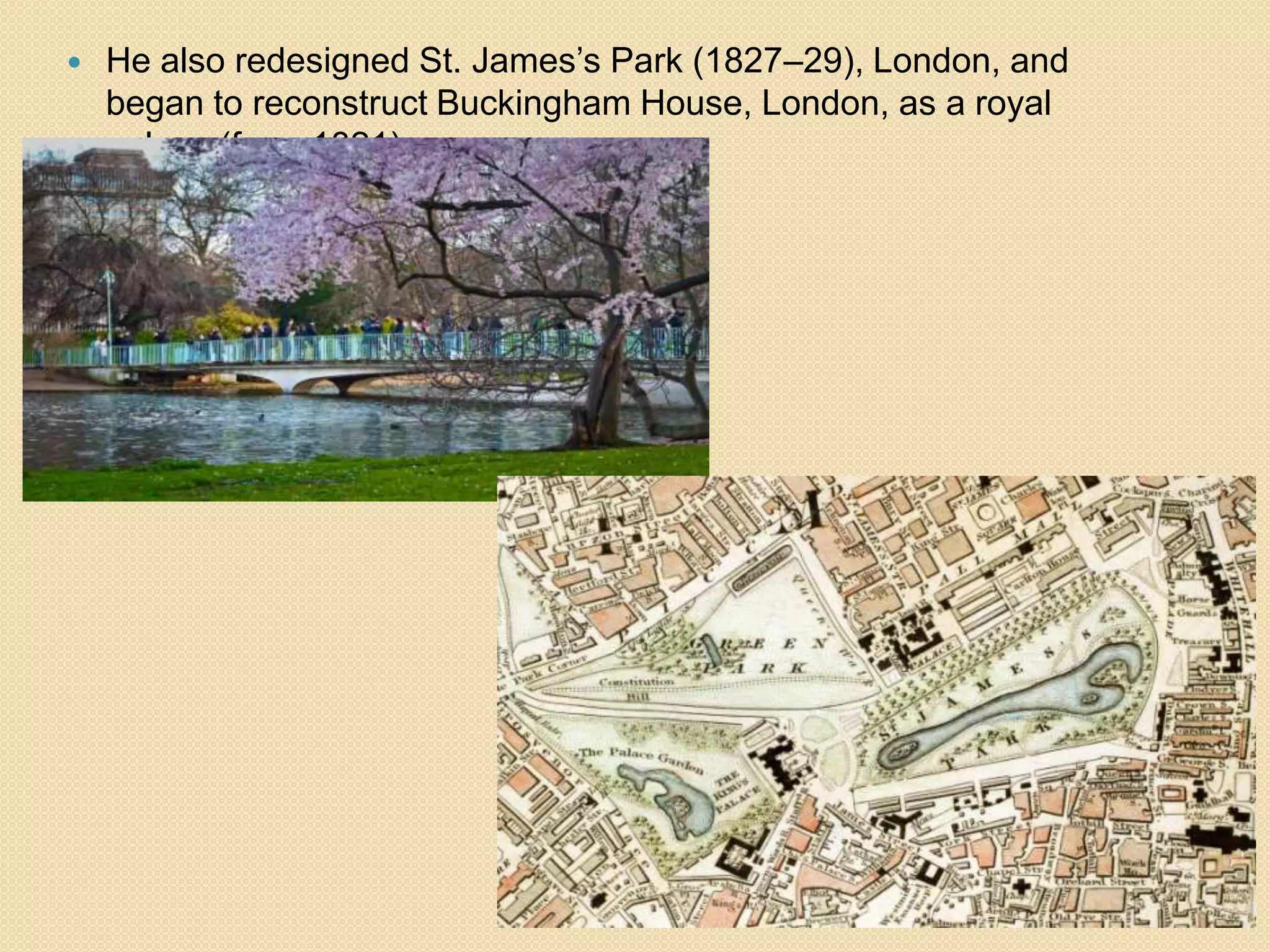 

He also redesigned St. James’s Park (1827–29), London, and
began to reconstruct Buckingham House, London, as a royal
palace (from 1821).

 
