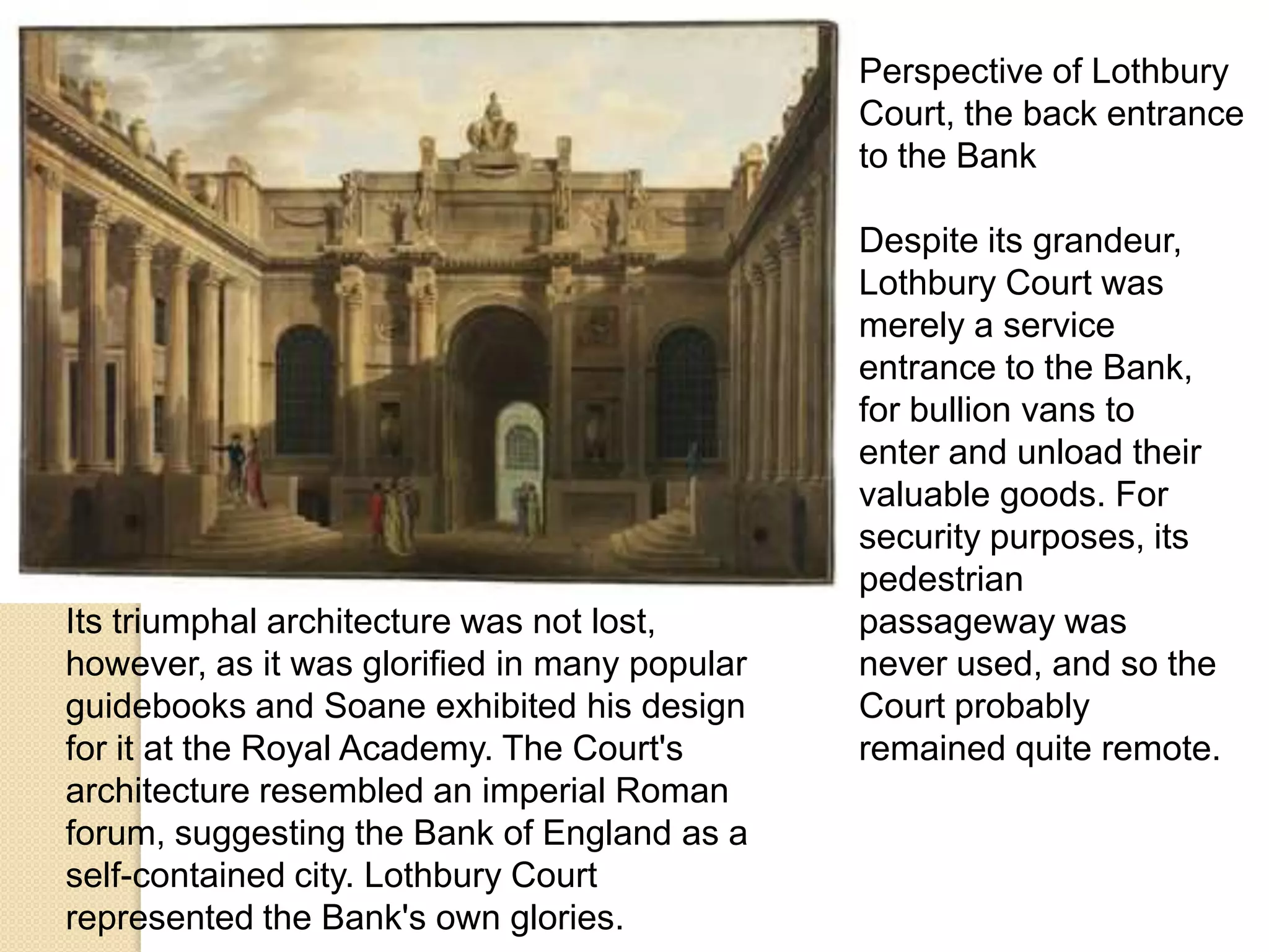 Perspective of Lothbury
Court, the back entrance
to the Bank

Its triumphal architecture was not lost,
however, as it was glorified in many popular
guidebooks and Soane exhibited his design
for it at the Royal Academy. The Court's
architecture resembled an imperial Roman
forum, suggesting the Bank of England as a
self-contained city. Lothbury Court
represented the Bank's own glories.

Despite its grandeur,
Lothbury Court was
merely a service
entrance to the Bank,
for bullion vans to
enter and unload their
valuable goods. For
security purposes, its
pedestrian
passageway was
never used, and so the
Court probably
remained quite remote.

 