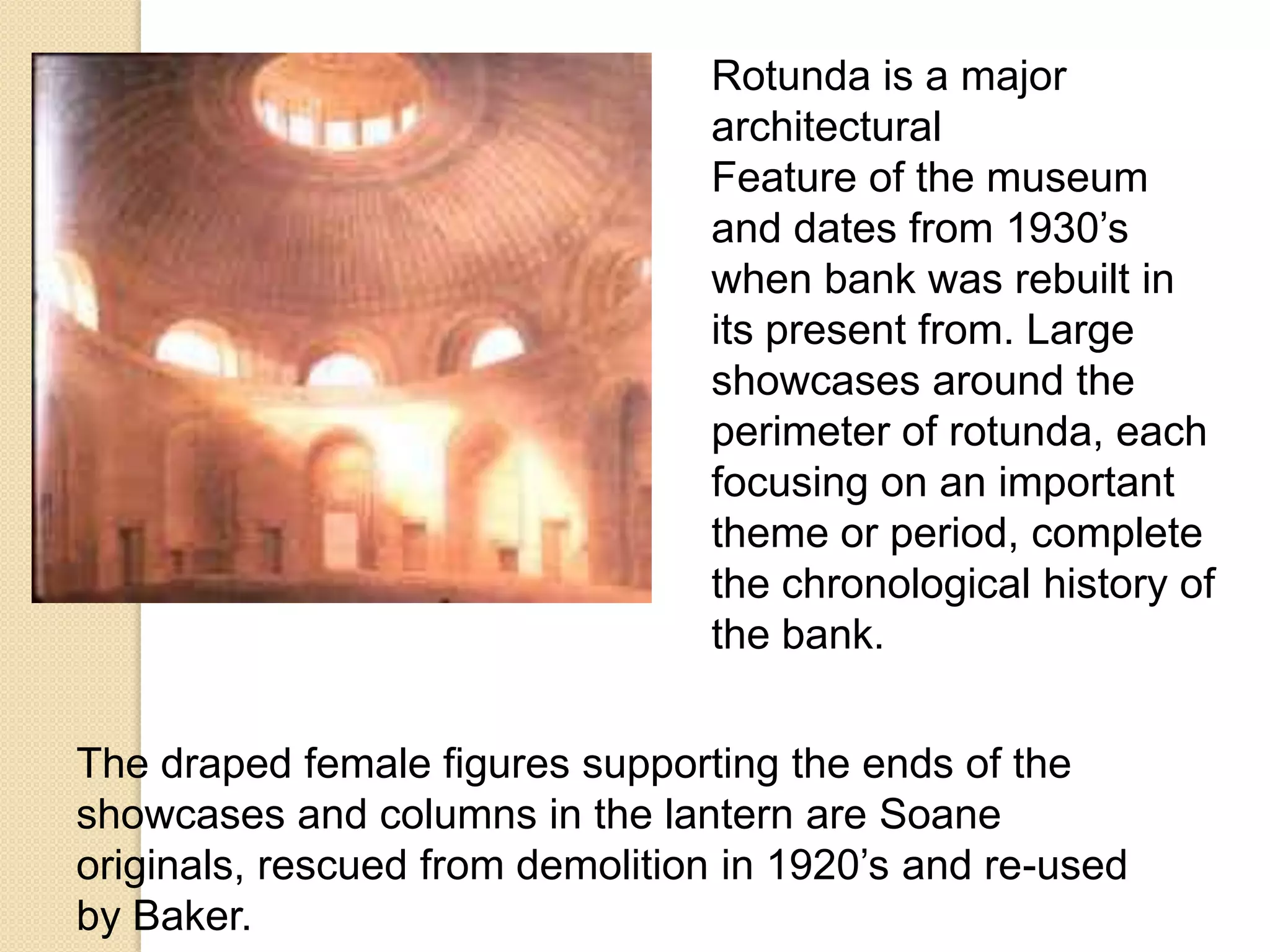 Rotunda is a major
architectural
Feature of the museum
and dates from 1930’s
when bank was rebuilt in
its present from. Large
showcases around the
perimeter of rotunda, each
focusing on an important
theme or period, complete
the chronological history of
the bank.

The draped female figures supporting the ends of the
showcases and columns in the lantern are Soane
originals, rescued from demolition in 1920’s and re-used
by Baker.

 