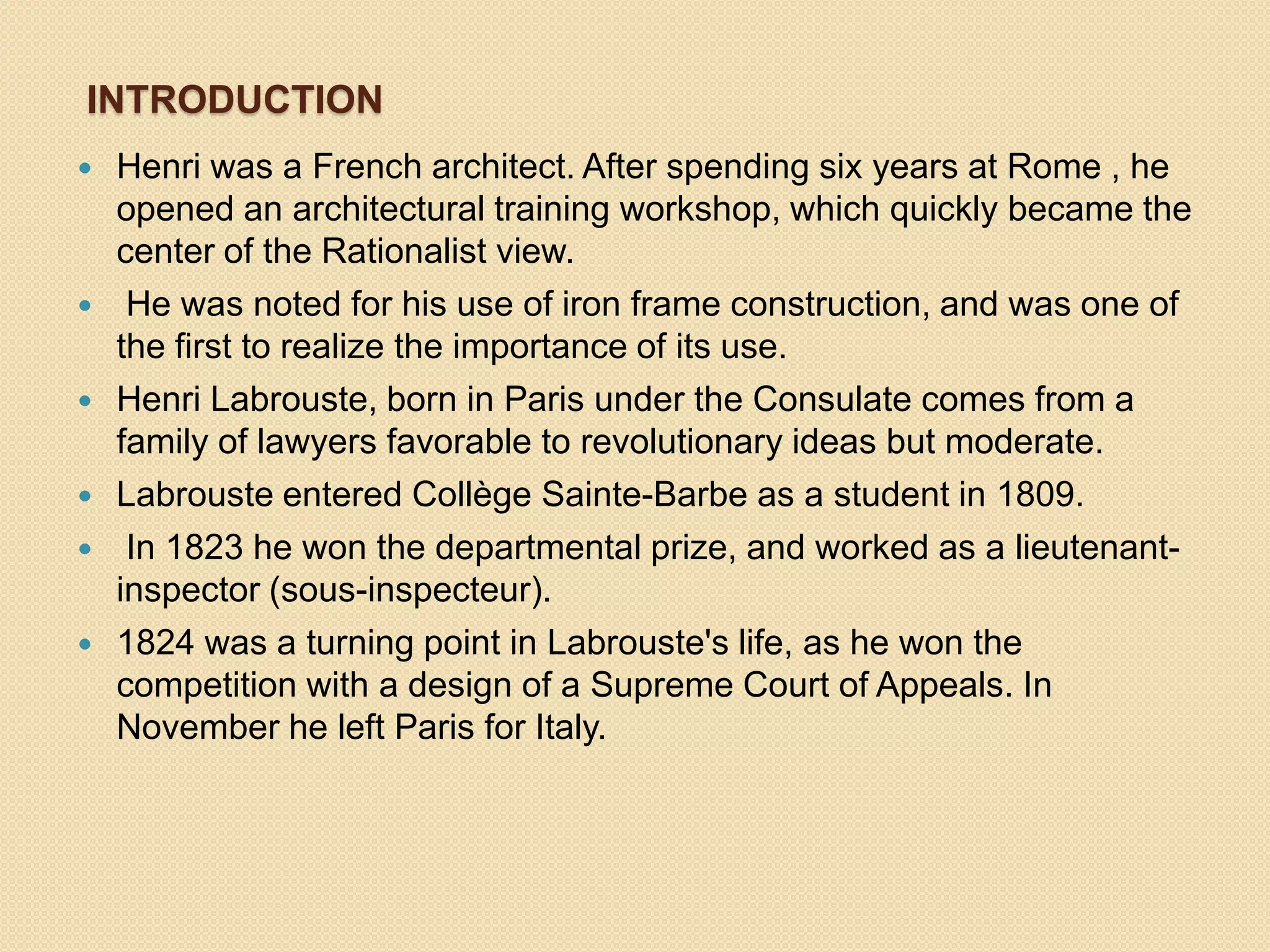 INTRODUCTION









Henri was a French architect. After spending six years at Rome , he
opened an architectural training workshop, which quickly became the
center of the Rationalist view.
He was noted for his use of iron frame construction, and was one of
the first to realize the importance of its use.
Henri Labrouste, born in Paris under the Consulate comes from a
family of lawyers favorable to revolutionary ideas but moderate.
Labrouste entered Collège Sainte-Barbe as a student in 1809.
In 1823 he won the departmental prize, and worked as a lieutenantinspector (sous-inspecteur).
1824 was a turning point in Labrouste's life, as he won the
competition with a design of a Supreme Court of Appeals. In
November he left Paris for Italy.

 