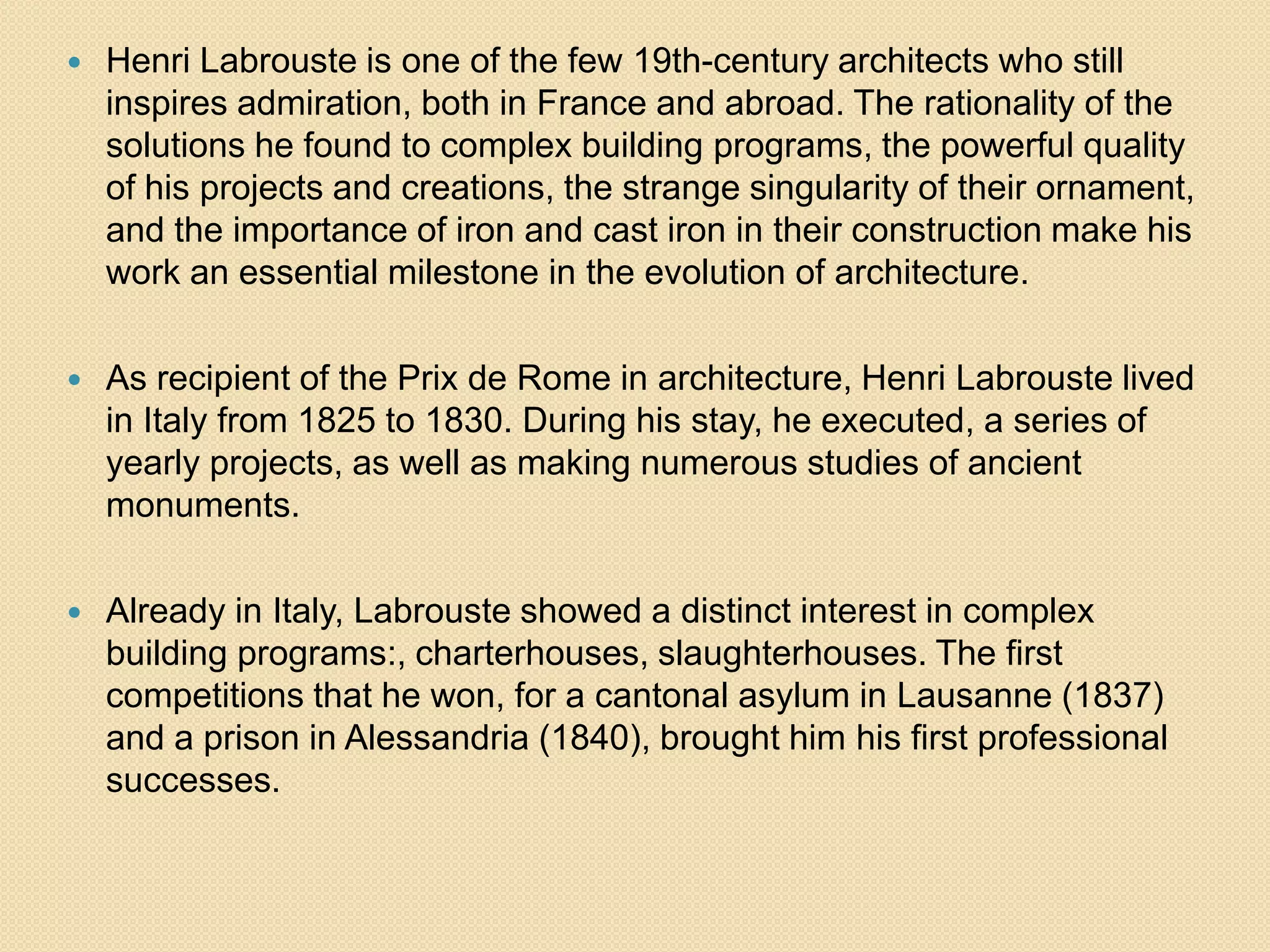 

Henri Labrouste is one of the few 19th-century architects who still
inspires admiration, both in France and abroad. The rationality of the
solutions he found to complex building programs, the powerful quality
of his projects and creations, the strange singularity of their ornament,
and the importance of iron and cast iron in their construction make his
work an essential milestone in the evolution of architecture.



As recipient of the Prix de Rome in architecture, Henri Labrouste lived
in Italy from 1825 to 1830. During his stay, he executed, a series of
yearly projects, as well as making numerous studies of ancient
monuments.



Already in Italy, Labrouste showed a distinct interest in complex
building programs:, charterhouses, slaughterhouses. The first
competitions that he won, for a cantonal asylum in Lausanne (1837)
and a prison in Alessandria (1840), brought him his first professional
successes.

 
