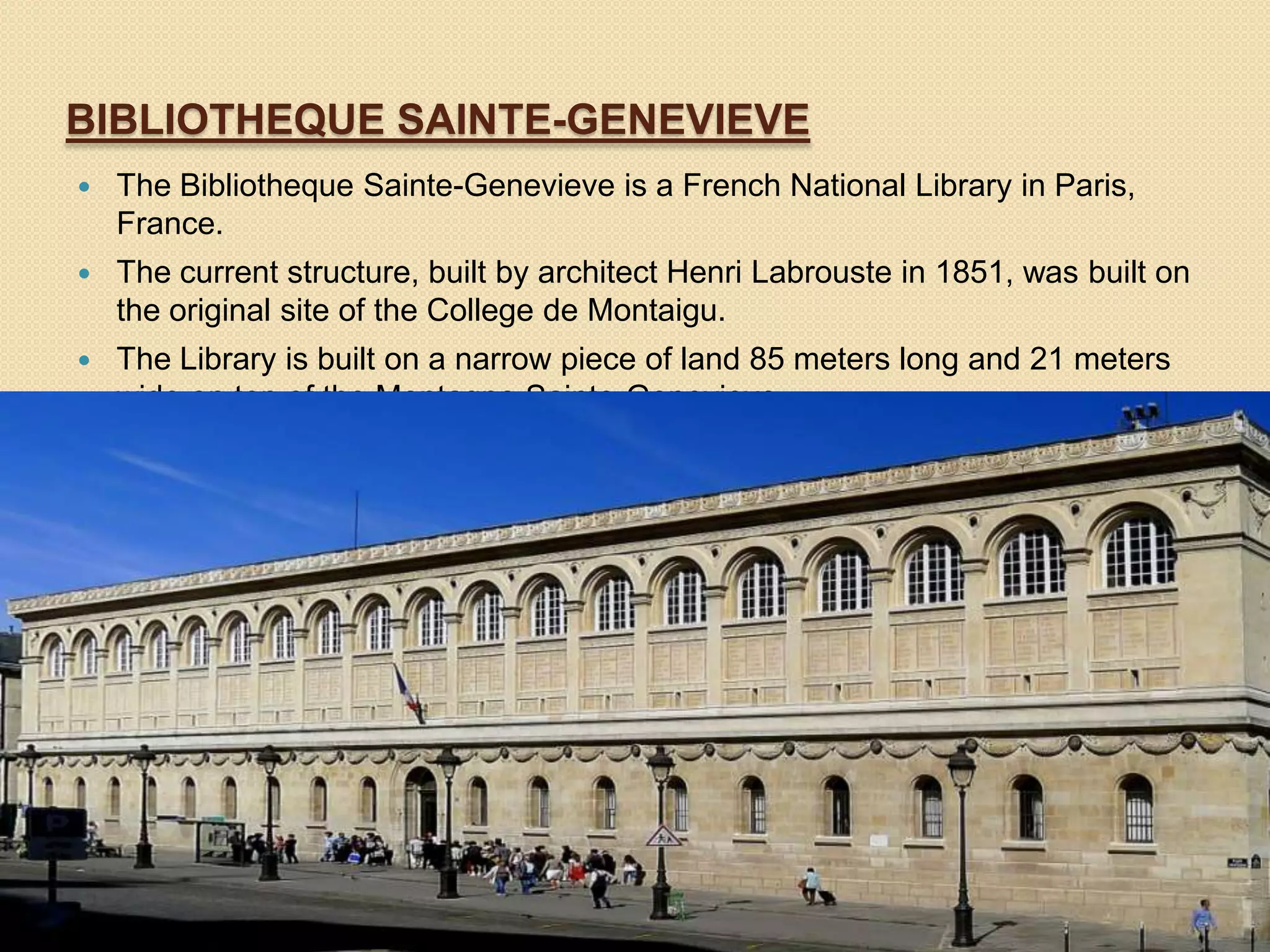 BIBLIOTHEQUE SAINTE-GENEVIEVE


The Bibliotheque Sainte-Genevieve is a French National Library in Paris,
France.



The current structure, built by architect Henri Labrouste in 1851, was built on
the original site of the College de Montaigu.



The Library is built on a narrow piece of land 85 meters long and 21 meters
wide on top of the Montagne Sainte-Genevieve.

 