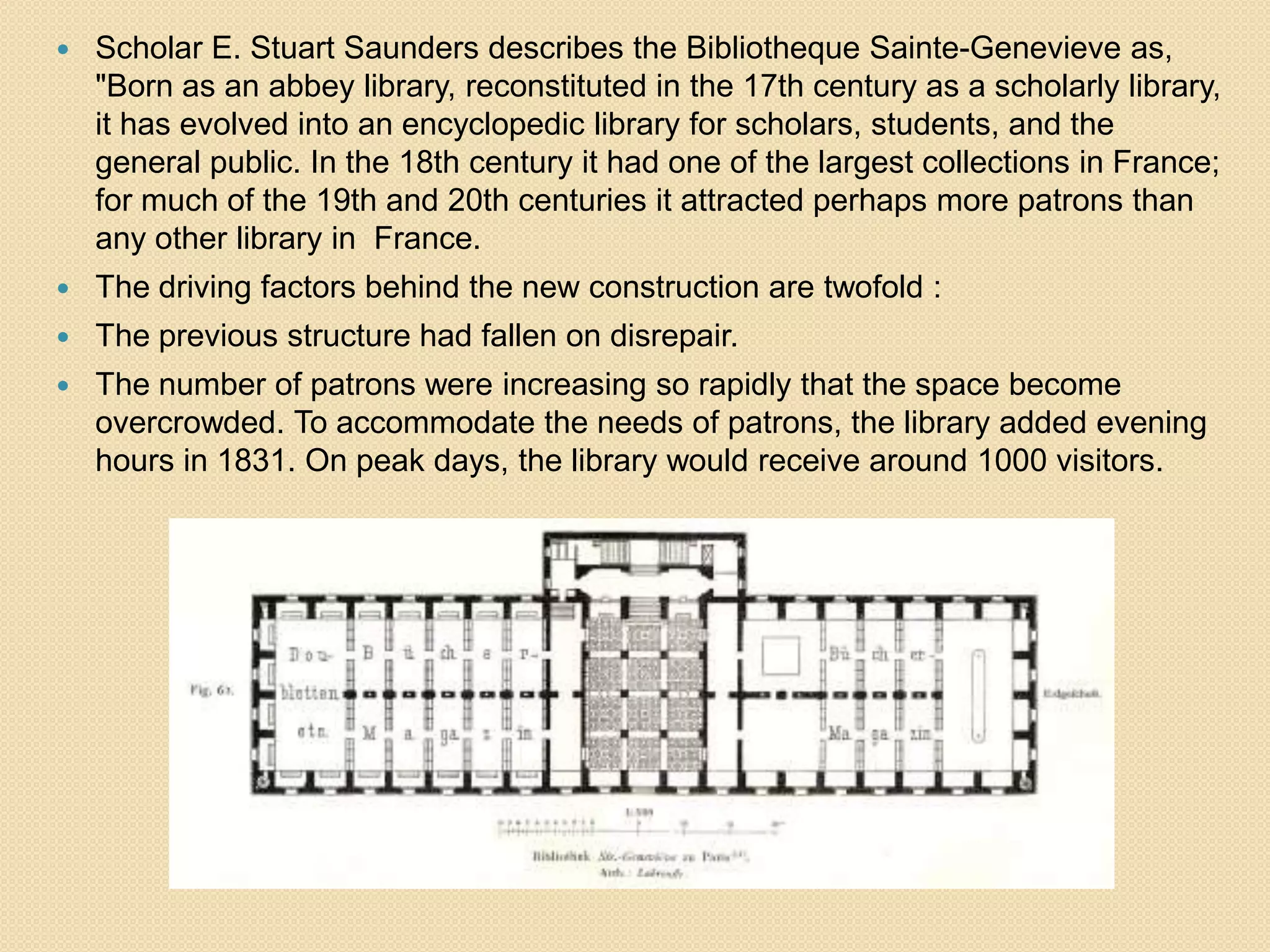 

Scholar E. Stuart Saunders describes the Bibliotheque Sainte-Genevieve as,
"Born as an abbey library, reconstituted in the 17th century as a scholarly library,
it has evolved into an encyclopedic library for scholars, students, and the
general public. In the 18th century it had one of the largest collections in France;
for much of the 19th and 20th centuries it attracted perhaps more patrons than
any other library in France.



The driving factors behind the new construction are twofold :



The previous structure had fallen on disrepair.



The number of patrons were increasing so rapidly that the space become
overcrowded. To accommodate the needs of patrons, the library added evening
hours in 1831. On peak days, the library would receive around 1000 visitors.

 