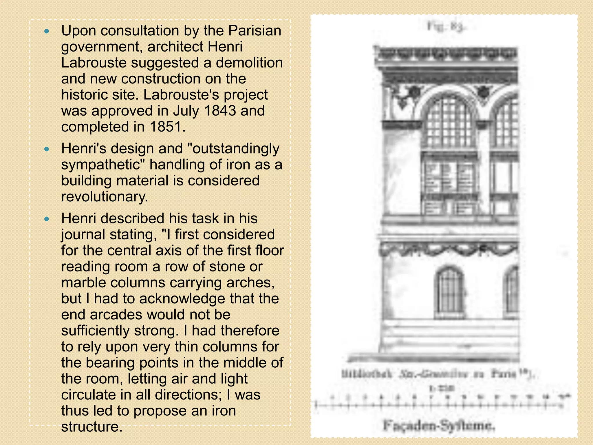 Upon consultation by the Parisian
government, architect Henri
Labrouste suggested a demolition
and new construction on the
historic site. Labrouste's project
was approved in July 1843 and
completed in 1851.
 Henri's design and "outstandingly
sympathetic" handling of iron as a
building material is considered
revolutionary.
 Henri described his task in his
journal stating, "I first considered
for the central axis of the first floor
reading room a row of stone or
marble columns carrying arches,
but I had to acknowledge that the
end arcades would not be
sufficiently strong. I had therefore
to rely upon very thin columns for
the bearing points in the middle of
the room, letting air and light
circulate in all directions; I was
thus led to propose an iron
structure.


 