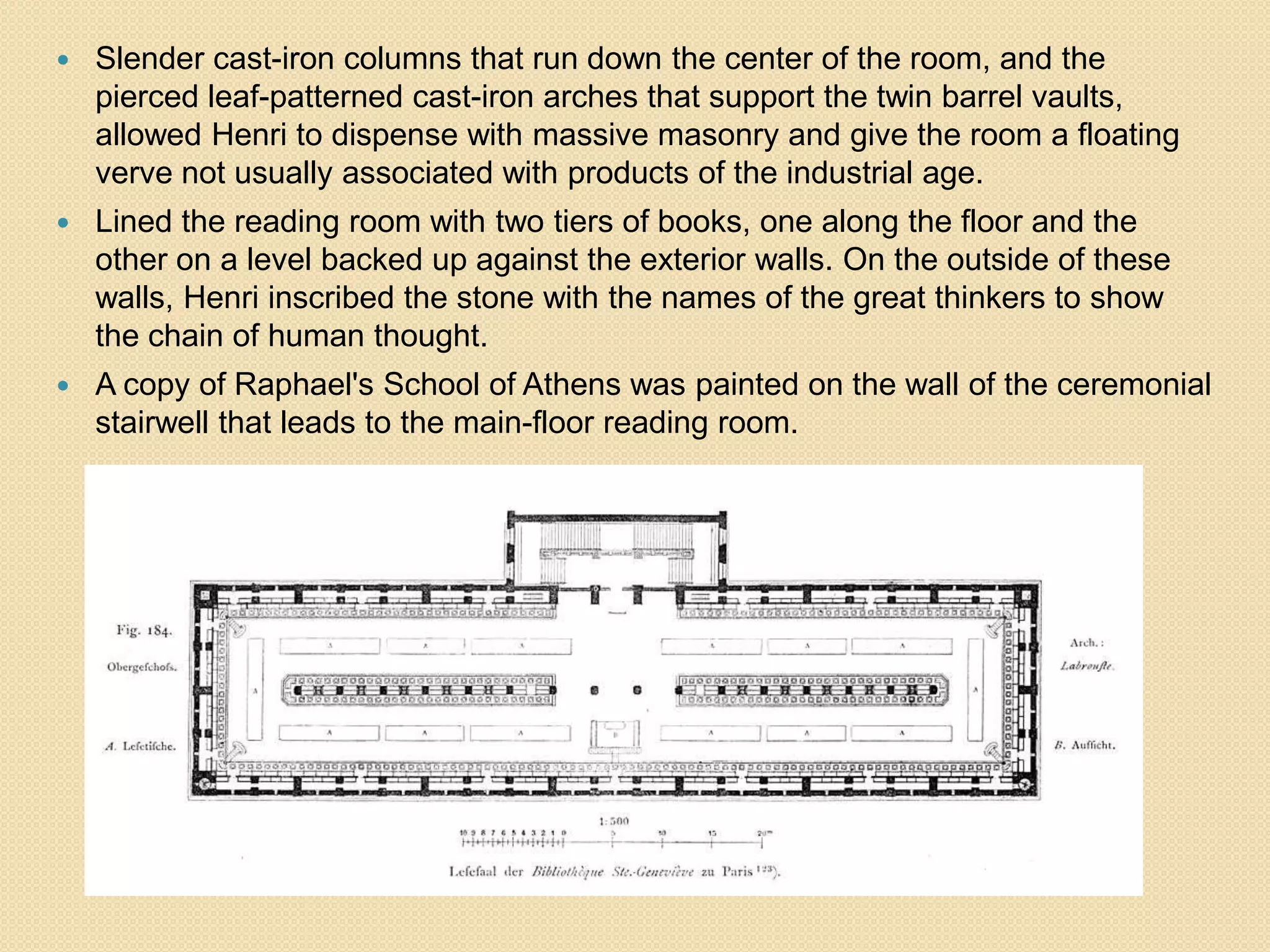 

Slender cast-iron columns that run down the center of the room, and the
pierced leaf-patterned cast-iron arches that support the twin barrel vaults,
allowed Henri to dispense with massive masonry and give the room a floating
verve not usually associated with products of the industrial age.



Lined the reading room with two tiers of books, one along the floor and the
other on a level backed up against the exterior walls. On the outside of these
walls, Henri inscribed the stone with the names of the great thinkers to show
the chain of human thought.



A copy of Raphael's School of Athens was painted on the wall of the ceremonial
stairwell that leads to the main-floor reading room.

 