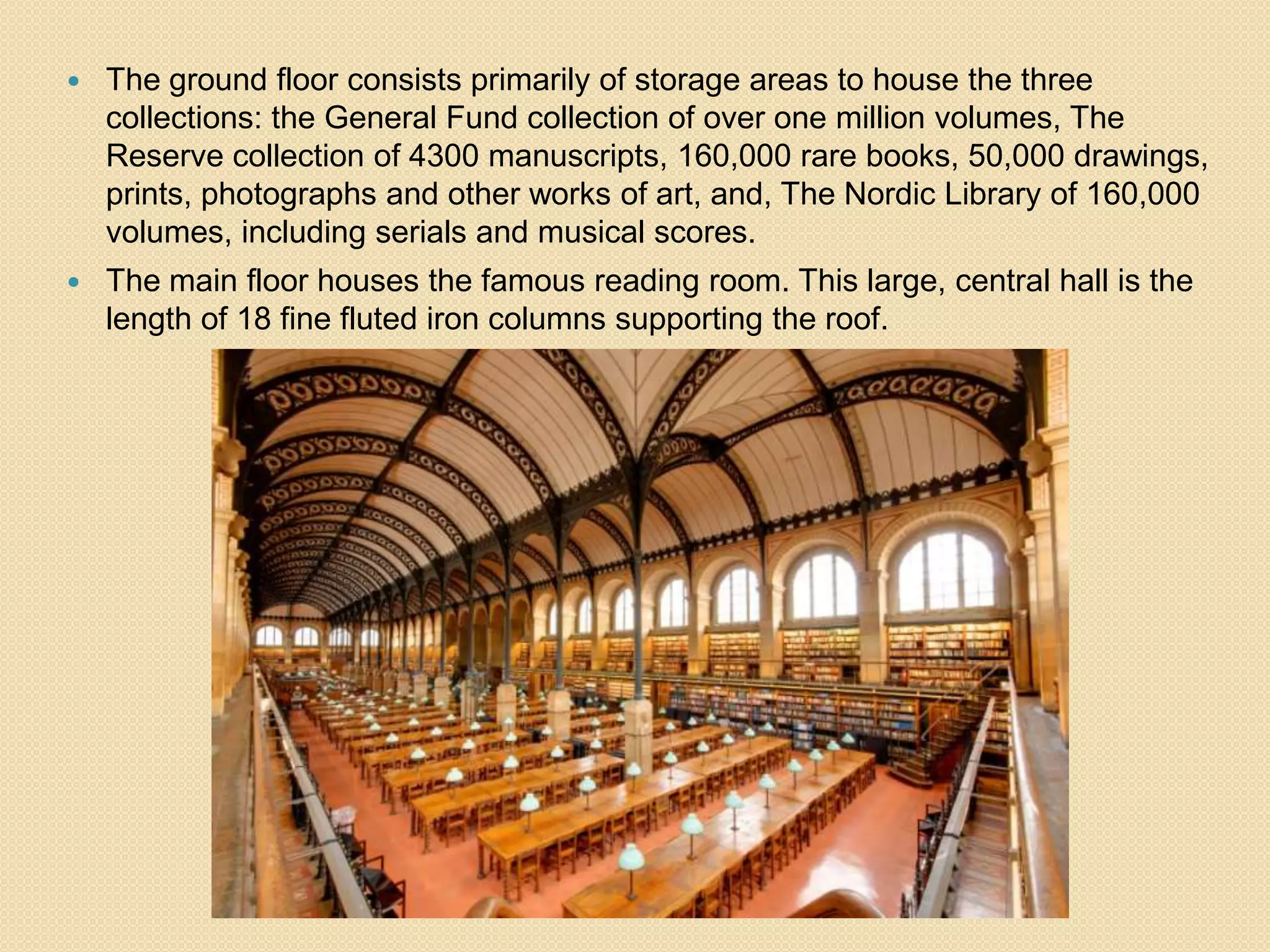 

The ground floor consists primarily of storage areas to house the three
collections: the General Fund collection of over one million volumes, The
Reserve collection of 4300 manuscripts, 160,000 rare books, 50,000 drawings,
prints, photographs and other works of art, and, The Nordic Library of 160,000
volumes, including serials and musical scores.



The main floor houses the famous reading room. This large, central hall is the
length of 18 fine fluted iron columns supporting the roof.

 