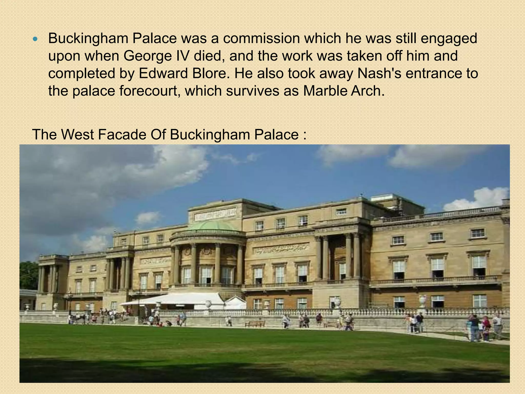 

Buckingham Palace was a commission which he was still engaged
upon when George IV died, and the work was taken off him and
completed by Edward Blore. He also took away Nash's entrance to
the palace forecourt, which survives as Marble Arch.

The West Facade Of Buckingham Palace :

 
