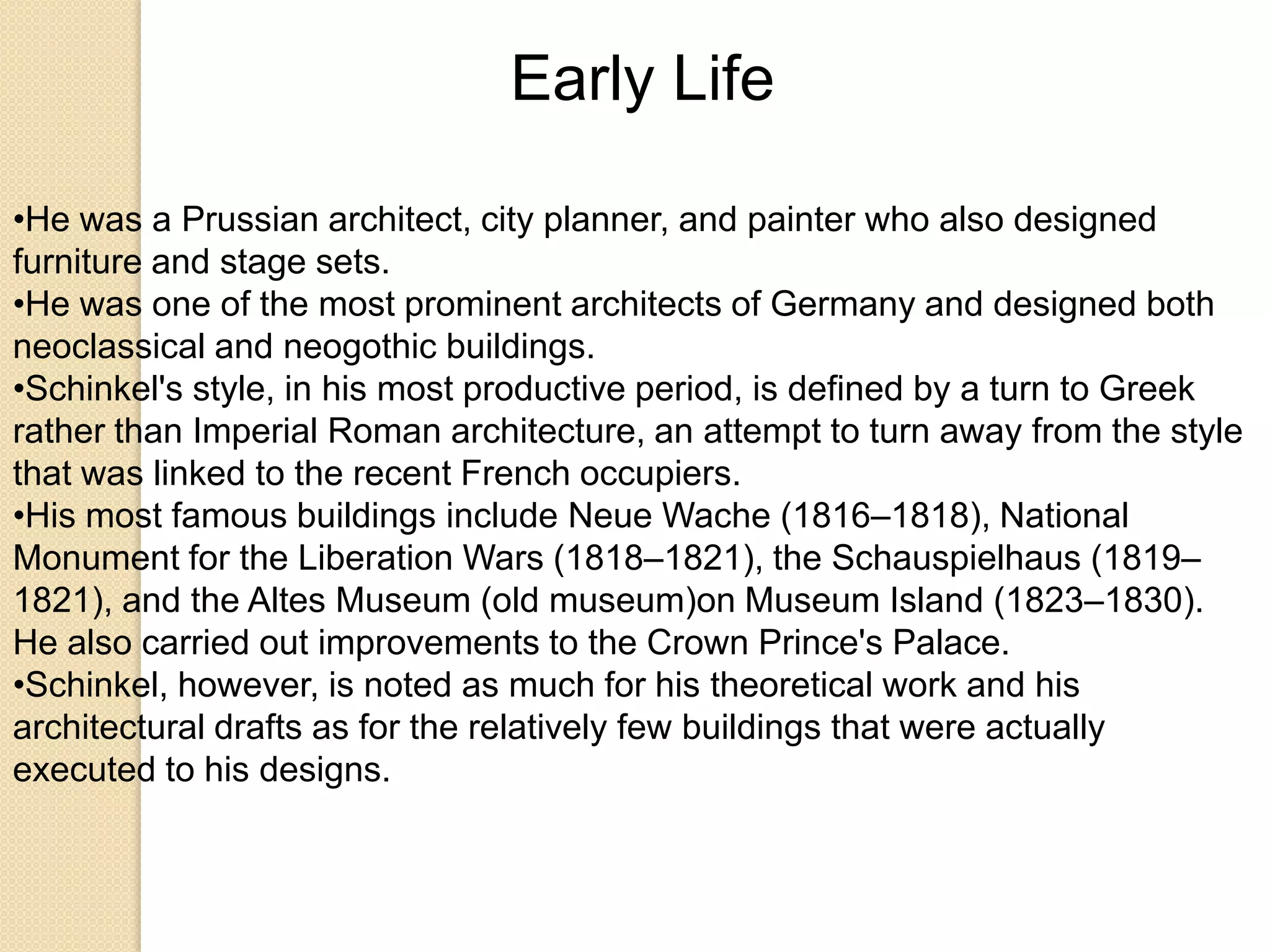 Early Life
•He was a Prussian architect, city planner, and painter who also designed
furniture and stage sets.
•He was one of the most prominent architects of Germany and designed both
neoclassical and neogothic buildings.
•Schinkel's style, in his most productive period, is defined by a turn to Greek
rather than Imperial Roman architecture, an attempt to turn away from the style
that was linked to the recent French occupiers.
•His most famous buildings include Neue Wache (1816–1818), National
Monument for the Liberation Wars (1818–1821), the Schauspielhaus (1819–
1821), and the Altes Museum (old museum)on Museum Island (1823–1830).
He also carried out improvements to the Crown Prince's Palace.
•Schinkel, however, is noted as much for his theoretical work and his
architectural drafts as for the relatively few buildings that were actually
executed to his designs.

 
