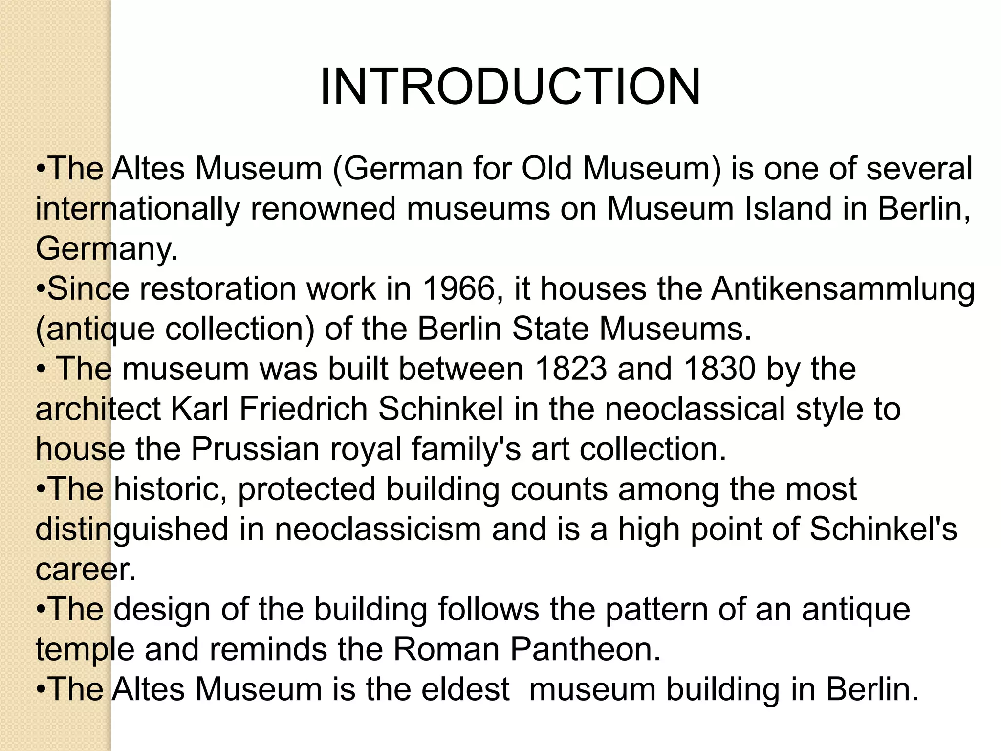 INTRODUCTION
•The Altes Museum (German for Old Museum) is one of several
internationally renowned museums on Museum Island in Berlin,
Germany.
•Since restoration work in 1966, it houses the Antikensammlung
(antique collection) of the Berlin State Museums.
• The museum was built between 1823 and 1830 by the
architect Karl Friedrich Schinkel in the neoclassical style to
house the Prussian royal family's art collection.
•The historic, protected building counts among the most
distinguished in neoclassicism and is a high point of Schinkel's
career.
•The design of the building follows the pattern of an antique
temple and reminds the Roman Pantheon.
•The Altes Museum is the eldest museum building in Berlin.

 