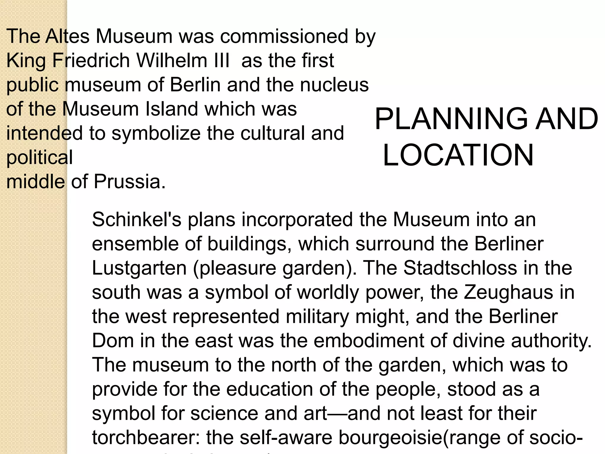 The Altes Museum was commissioned by
King Friedrich Wilhelm III as the first
public museum of Berlin and the nucleus
of the Museum Island which was
PLANNING AND
intended to symbolize the cultural and
political
LOCATION
middle of Prussia.
Schinkel's plans incorporated the Museum into an
ensemble of buildings, which surround the Berliner
Lustgarten (pleasure garden). The Stadtschloss in the
south was a symbol of worldly power, the Zeughaus in
the west represented military might, and the Berliner
Dom in the east was the embodiment of divine authority.
The museum to the north of the garden, which was to
provide for the education of the people, stood as a
symbol for science and art—and not least for their
torchbearer: the self-aware bourgeoisie(range of socio-

 