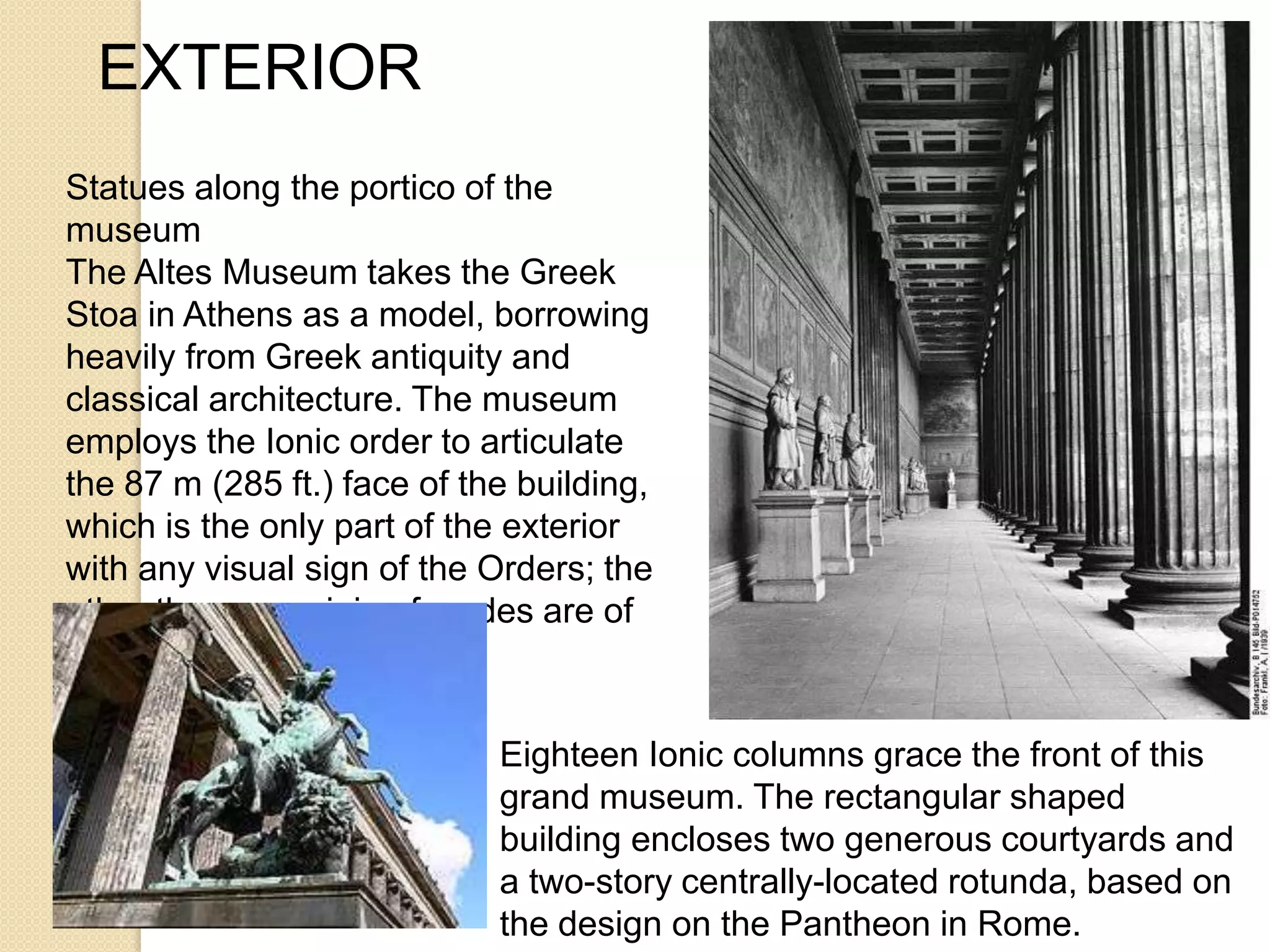 EXTERIOR
Statues along the portico of the
museum
The Altes Museum takes the Greek
Stoa in Athens as a model, borrowing
heavily from Greek antiquity and
classical architecture. The museum
employs the Ionic order to articulate
the 87 m (285 ft.) face of the building,
which is the only part of the exterior
with any visual sign of the Orders; the
other three remaining facades are of
brick and stone banding.
Eighteen Ionic columns grace the front of this
grand museum. The rectangular shaped
building encloses two generous courtyards and
a two-story centrally-located rotunda, based on
the design on the Pantheon in Rome.

 