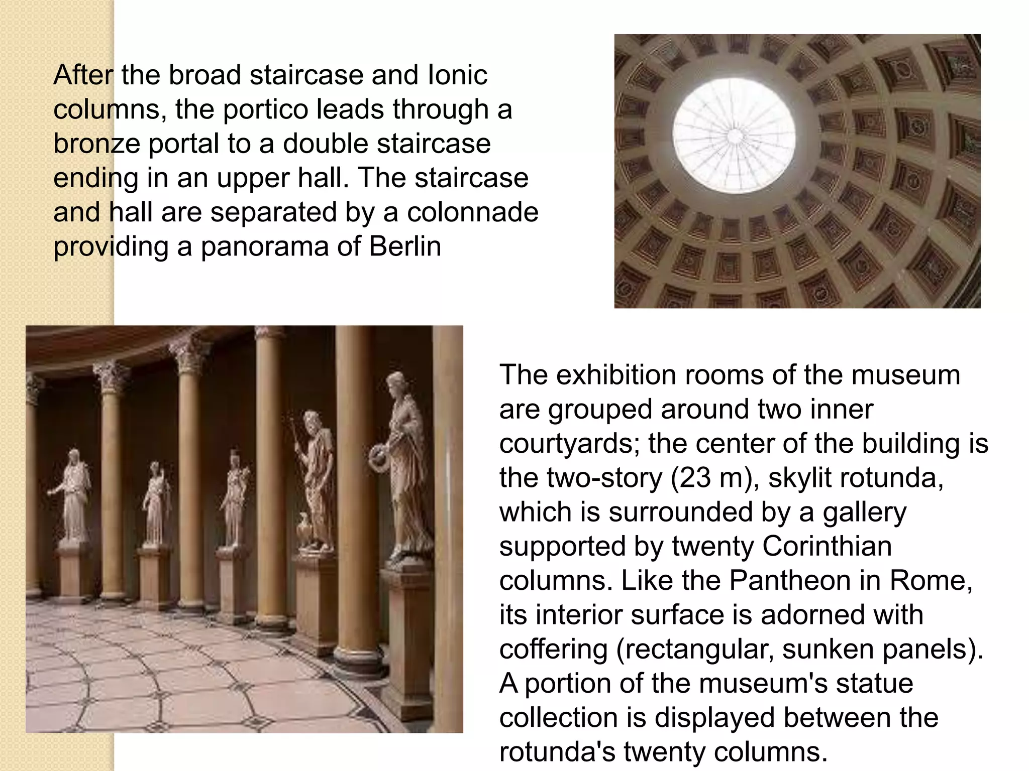 After the broad staircase and Ionic
columns, the portico leads through a
bronze portal to a double staircase
ending in an upper hall. The staircase
and hall are separated by a colonnade
providing a panorama of Berlin

The exhibition rooms of the museum
are grouped around two inner
courtyards; the center of the building is
the two-story (23 m), skylit rotunda,
which is surrounded by a gallery
supported by twenty Corinthian
columns. Like the Pantheon in Rome,
its interior surface is adorned with
coffering (rectangular, sunken panels).
A portion of the museum's statue
collection is displayed between the
rotunda's twenty columns.

 