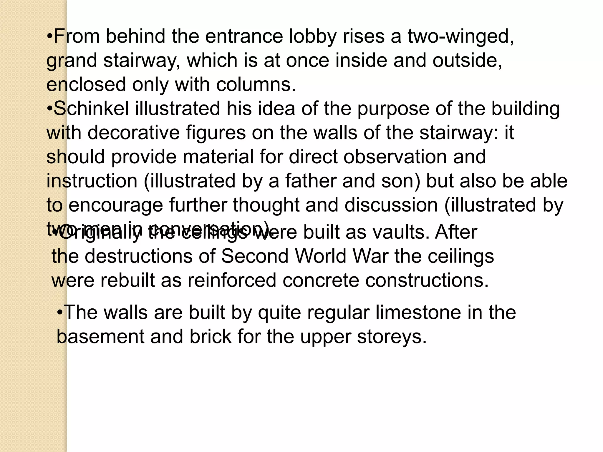 •From behind the entrance lobby rises a two-winged,
grand stairway, which is at once inside and outside,
enclosed only with columns.
•Schinkel illustrated his idea of the purpose of the building
with decorative figures on the walls of the stairway: it
should provide material for direct observation and
instruction (illustrated by a father and son) but also be able
to encourage further thought and discussion (illustrated by
two men in the ceilings were built as vaults. After
•Originally conversation).
the destructions of Second World War the ceilings
were rebuilt as reinforced concrete constructions.
•The walls are built by quite regular limestone in the
basement and brick for the upper storeys.

 