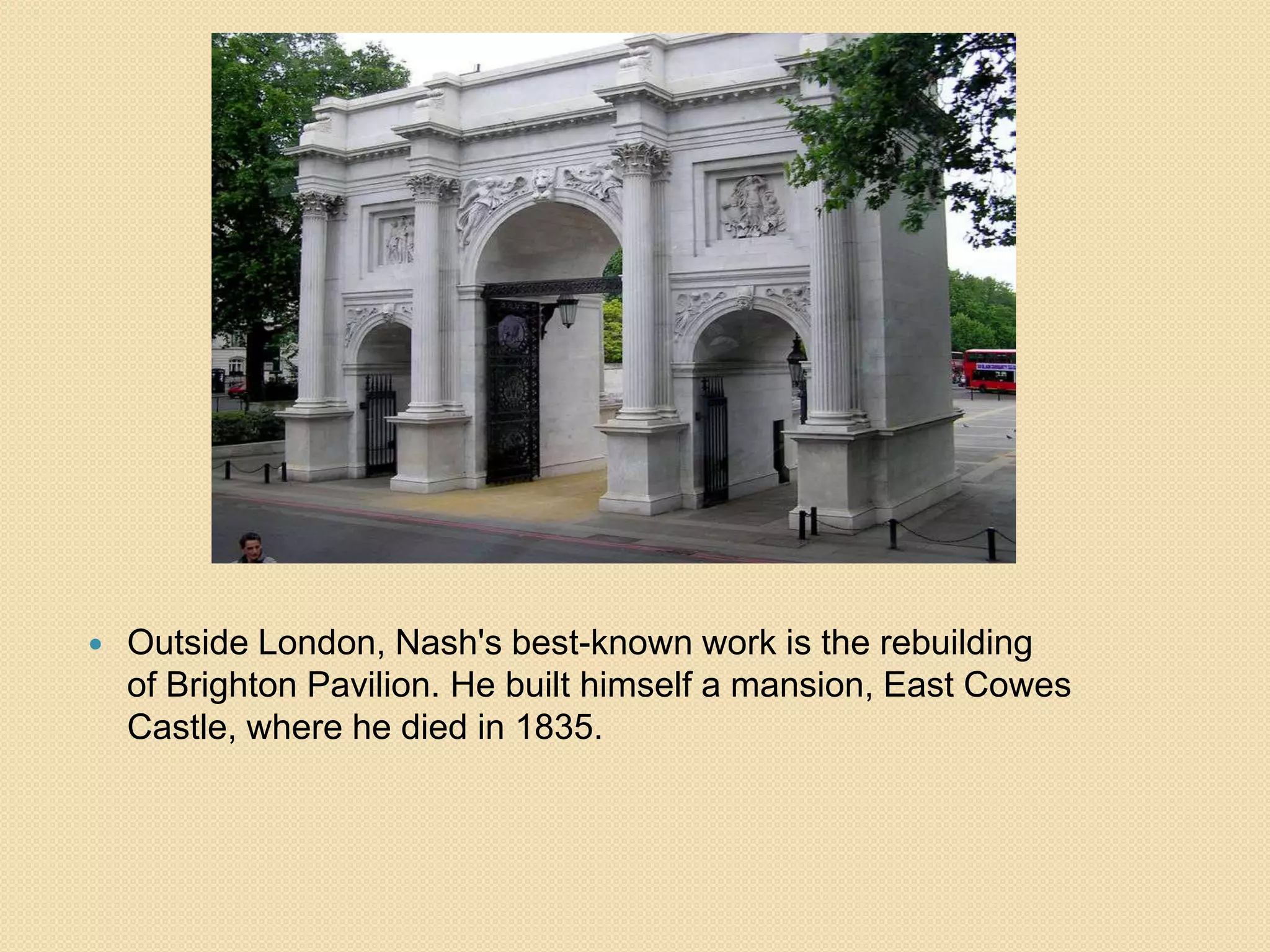 

Outside London, Nash's best-known work is the rebuilding
of Brighton Pavilion. He built himself a mansion, East Cowes
Castle, where he died in 1835.

 