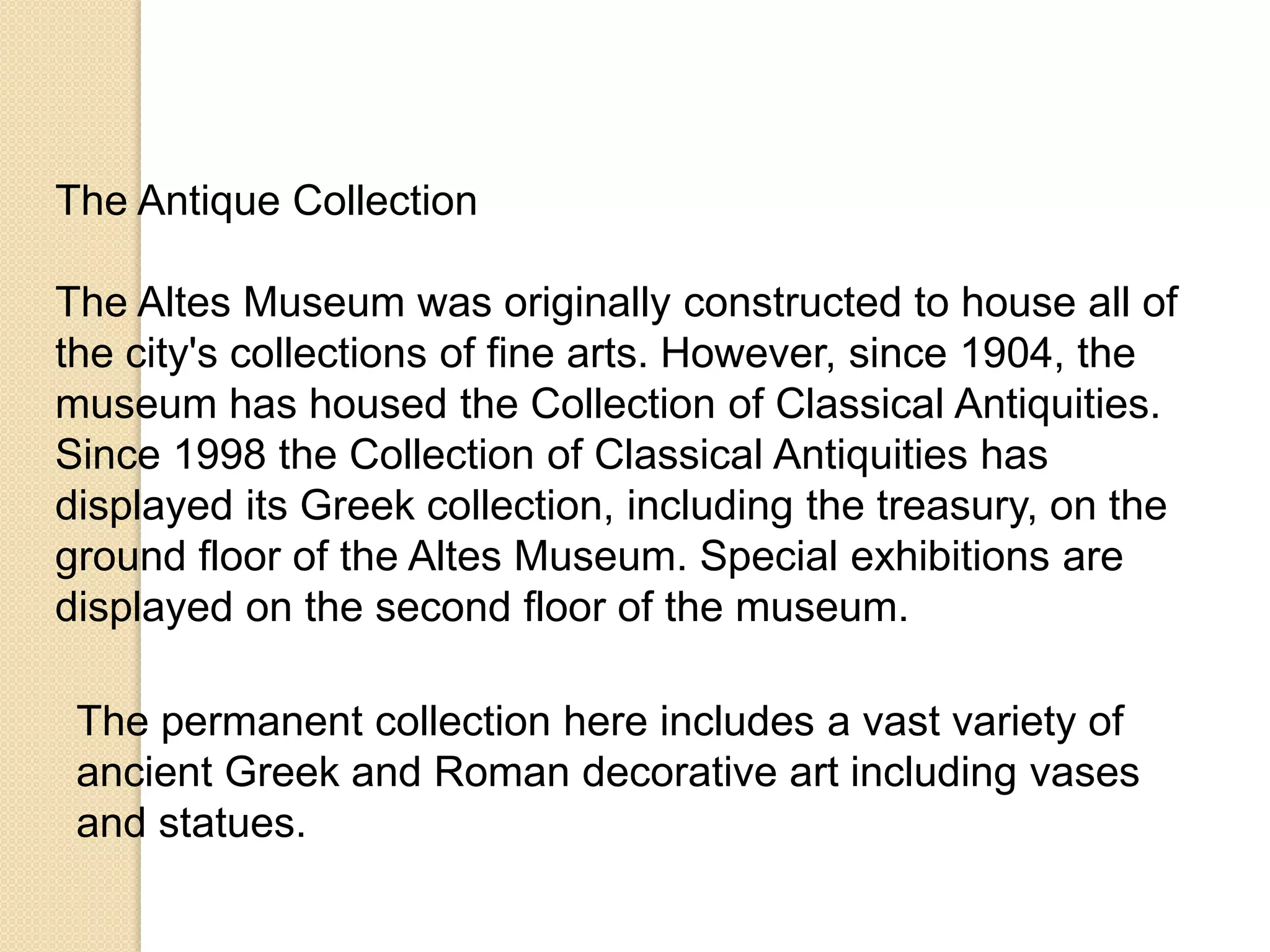 The Antique Collection
The Altes Museum was originally constructed to house all of
the city's collections of fine arts. However, since 1904, the
museum has housed the Collection of Classical Antiquities.
Since 1998 the Collection of Classical Antiquities has
displayed its Greek collection, including the treasury, on the
ground floor of the Altes Museum. Special exhibitions are
displayed on the second floor of the museum.
The permanent collection here includes a vast variety of
ancient Greek and Roman decorative art including vases
and statues.

 