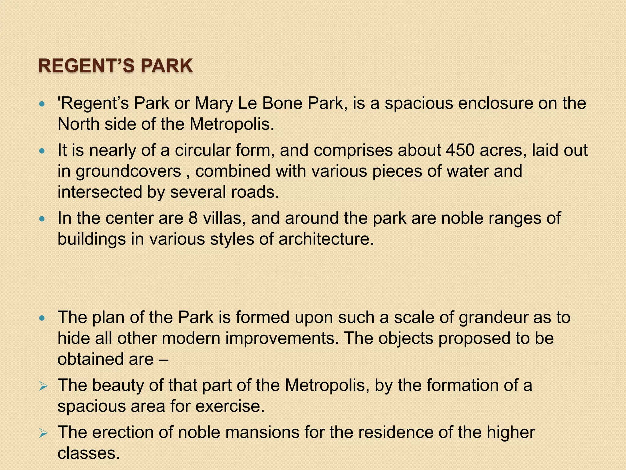 REGENT’S PARK










'Regent’s Park or Mary Le Bone Park, is a spacious enclosure on the
North side of the Metropolis.
It is nearly of a circular form, and comprises about 450 acres, laid out
in groundcovers , combined with various pieces of water and
intersected by several roads.
In the center are 8 villas, and around the park are noble ranges of
buildings in various styles of architecture.

The plan of the Park is formed upon such a scale of grandeur as to
hide all other modern improvements. The objects proposed to be
obtained are –
The beauty of that part of the Metropolis, by the formation of a
spacious area for exercise.
The erection of noble mansions for the residence of the higher
classes.

 