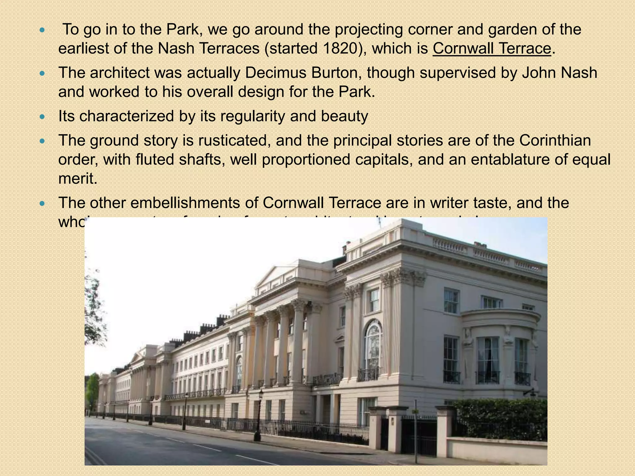 

To go in to the Park, we go around the projecting corner and garden of the
earliest of the Nash Terraces (started 1820), which is Cornwall Terrace.



The architect was actually Decimus Burton, though supervised by John Nash
and worked to his overall design for the Park.



Its characterized by its regularity and beauty



The ground story is rusticated, and the principal stories are of the Corinthian
order, with fluted shafts, well proportioned capitals, and an entablature of equal
merit.



The other embellishments of Cornwall Terrace are in writer taste, and the
whole presents a facade of great architectural beauty and elegance.

 