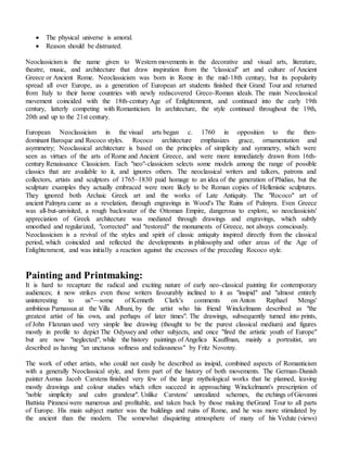  The physical universe is amoral.
 Reason should be distrusted.
Neoclassicism is the name given to Western movements in the decorative and visual arts, literature,
theatre, music, and architecture that draw inspiration from the "classical" art and culture of Ancient
Greece or Ancient Rome. Neoclassicism was born in Rome in the mid-18th century, but its popularity
spread all over Europe, as a generation of European art students finished their Grand Tour and returned
from Italy to their home countries with newly rediscovered Greco-Roman ideals. The main Neoclassical
movement coincided with the 18th-century Age of Enlightenment, and continued into the early 19th
century, latterly competing with Romanticism. In architecture, the style continued throughout the 19th,
20th and up to the 21st century.
European Neoclassicism in the visual arts began c. 1760 in opposition to the then-
dominant Baroque and Rococo styles. Rococo architecture emphasizes grace, ornamentation and
asymmetry; Neoclassical architecture is based on the principles of simplicity and symmetry, which were
seen as virtues of the arts of Rome and Ancient Greece, and were more immediately drawn from 16th-
century Renaissance Classicism. Each "neo"-classicism selects some models among the range of possible
classics that are available to it, and ignores others. The neoclassical writers and talkers, patrons and
collectors, artists and sculptors of 1765–1830 paid homage to an idea of the generation of Phidias, but the
sculpture examples they actually embraced were more likely to be Roman copies of Hellenistic sculptures.
They ignored both Archaic Greek art and the works of Late Antiquity. The "Rococo" art of
ancient Palmyra came as a revelation, through engravings in Wood's The Ruins of Palmyra. Even Greece
was all-but-unvisited, a rough backwater of the Ottoman Empire, dangerous to explore, so neoclassicists'
appreciation of Greek architecture was mediated through drawings and engravings, which subtly
smoothed and regularized, "corrected" and "restored" the monuments of Greece, not always consciously.
Neoclassicism is a revival of the styles and spirit of classic antiquity inspired directly from the classical
period, which coincided and reflected the developments in philosophy and other areas of the Age of
Enlightenment, and was initially a reaction against the excesses of the preceding Rococo style.
Painting and Printmaking:
It is hard to recapture the radical and exciting nature of early neo-classical painting for contemporary
audiences; it now strikes even those writers favourably inclined to it as "insipid" and "almost entirely
uninteresting to us"—some of Kenneth Clark's comments on Anton Raphael Mengs'
ambitious Parnassus at the Villa Albani, by the artist who his friend Winckelmann described as "the
greatest artist of his own, and perhaps of later times". The drawings, subsequently turned into prints,
of John Flaxman used very simple line drawing (thought to be the purest classical medium) and figures
mostly in profile to depict The Odyssey and other subjects, and once "fired the artistic youth of Europe"
but are now "neglected", while the history paintings of Angelica Kauffman, mainly a portraitist, are
described as having "an unctuous softness and tediousness" by Fritz Novotny.
The work of other artists, who could not easily be described as insipid, combined aspects of Romanticism
with a generally Neoclassical style, and form part of the history of both movements. The German-Danish
painter Asmus Jacob Carstens finished very few of the large mythological works that he planned, leaving
mostly drawings and colour studies which often succeed in approaching Winckelmann's prescription of
"noble simplicity and calm grandeur". Unlike Carstens' unrealized schemes, the etchings of Giovanni
Battista Piranesi were numerous and profitable, and taken back by those making theGrand Tour to all parts
of Europe. His main subject matter was the buildings and ruins of Rome, and he was more stimulated by
the ancient than the modern. The somewhat disquieting atmosphere of many of his Vedute (views)
 