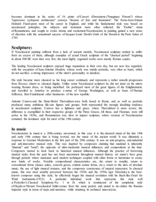 becomes dominant in his series of 16 prints of Carceri d'Invenzione ("Imaginary Prisons") whose
"oppressive cyclopean architecture" conveys "dreams of fear and frustration". The Swiss-born Johann
Heinrich Füssli spent most of his career in England, and while his fundamental style was based on
neoclassical principles, his subjects and treatment more often reflected the "Gothic" strain
of Romanticism, and sought to evoke drama and excitement.Neoclassicism in painting gained a new sense
of direction with the sensational success of Jacques-Louis David's Oath of the Horatii at the Paris Salon of
1785.
Sculpture:
If Neoclassical painting suffered from a lack of ancient models, Neoclassical sculpture tended to suffer
from an excess of them, although examples of actual Greek sculpture of the "classical period" beginning
in about 500 BC were then very few; the most highly regarded works were mostly Roman copies.
The leading Neoclassical sculptors enjoyed huge reputations in their own day, but are now less regarded,
with the exception of Jean-Antoine Houdon, whose work was mainly portraits, very often as busts, which
do not sacrifice a strong impression of the sitter's personality to idealism.
His style became more classical as his long career continued, and represents a rather smooth progression
from Rococo charm to classical dignity. Unlike some Neoclassical sculptors he did not insist on his sitters
wearing Roman dress, or being unclothed. He portrayed most of the great figures of the Enlightenment,
and travelled to America to produce a statue of George Washington, as well as busts of Thomas
Jefferson, Ben Franklinand other luminaries of the new republic.
Antonio Canova and the Dane Bertel Thorvaldsen were both based in Rome, and as well as portraits
produced many ambitious life-size figures and groups; both represented the strongly idealizing tendency
in neoclassical sculpture. Canova has a lightness and grace, where Thorvaldsen is more severe; the
difference is exemplified in their respective groups of the Three Graces. All these, and Flaxman, were still
active in the 1820s, and Romanticism was slow to impact sculpture, where versions of Neoclassicism
remained the dominant style for most of the 19th century.
In music
Neoclassicism in music is a 20th-century movement; in this case it is the classical music of the late 18th
and early 19th century that is being revived, not the music of the ancient world. It was ultimately a
response to German Modernism in the first part of the 20th century. It was an anti-progress, anti-industrial
and anti-innovative musical style. This was inspired by composers claiming that mankind is inherently
"diatonic" and "tonal"; the opposite of ultra-modernist musical influences and compositions at the time.
Composers started to look back to historical musical influences. Although the practice of borrowing
musical styles from the past has not been uncommon throughout musical history, art music's have gone
through periods where musicians used modern techniques coupled with older forms or harmonies to create
new kinds of works. Notable compositional characteristics are, the return to tonality, return to
conventional forms (dance suites, concerti grossi, evident sonata forms, etc.), return to the idea of absolute
music, the use of light musical textures, and the composers conciseness of musical expression. In classical
music, this was most notably perceived between the 1920s and the 1950s. Igor Stravinsky is the best-
known composer using this style; he effectively began the musical revolution with his Bach-like Octet for
Wind Instruments (1923). A particular individual work that represents this style well
is Prokofiev's Classical Symphony No. 1 in D, which is reminiscent of the symphonic style
of Haydn or Mozart. Neoclassical ballet comes from the same period, and aimed to de-clutter the Russian
Imperial style in terms of steps and narrative, while retaining its technical innovations.
 