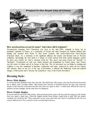 How neoclassicism art got its name? And where did it originate?
Neoclassicism (meaning New Classicism) was born in the mid-1700s, originally in Rome but its
popularity exploded in France, as a generation of French and other European art students finished their
training and returned from Rome to their home countries with newly-rediscovered Greco-Roman
(Classical) ideals. As a testimony of the significant influence the Greeks and Romans had on Western
civilization, interestingly the term itself is a merger of words derived from both ancient languages spoken
by them; neos (Greek for “new”), classicus (Latin for “first class”) and ismos (Greek for “doctrine” or
“ideology”). Neoclassical art style was widely adopted and popularized by French artists, since France
was the centre of culture and art in Europe at that time. The art movement was not limited to painting and
sculpture; it was also manifested in literature, architecture and music, embraced by artists all over Europe
and America. Born on the eve of the Age of Revolution, it reflected the intellectual, social and political
changes of that period and it “became the semiofficial voice of the French Revolution.”
Dressing Style:
Dress: Male display:
A covered-up look dominated male attire from the 17th until the late 18th century, when the Neoclassical movement
led to tighter, more revealing clothes. Skin-colored knee breeches in buckskin became the rage, and waistcoats
shrank, so that from the waist downward the male form was again on show. A naked style affected the army too;
uniforms became skintight, and the male form was displayed.
Dress: Female display:
It was not until the end of the 18th century, when neoclassical taste came to the fore, that the exposure of the female
form was again a major issue. When the English novelist Fanny Burney visited Paris in April 1802, her modest
wardrobe was found too full: “Three petticoats! no one wears more than one! Stays? Everybody has left off even
corsets! Shift-sleeves? Not a soul now wears even that kind of dresses.
 