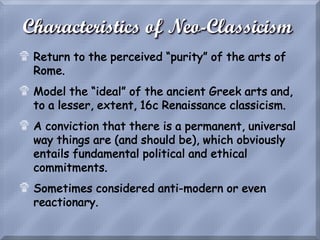 Characteristics of Neo-Classicism
! Return to the perceived “purity” of the arts of
Rome.
! Model the “ideal” of the ancient Greek arts and,
to a lesser, extent, 16c Renaissance classicism.
! A conviction that there is a permanent, universal
way things are (and should be), which obviously
entails fundamental political and ethical
commitments.
! Sometimes considered anti-modern or even
reactionary.
 