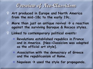 Overview of Neo-Classicism
$ Art produced in Europe and North America
from the mid-18c to the early 19c.
$ More than just an antique revival  a reaction
against the surviving Baroque & Rococo styles.
$ Linked to contemporary political events:
S Revolutions established republics in France
and in America. [Neo-Classicism was adapted
as the official art style].
S Association with the democracy of Greece
and the republicanism of Rome.
S Napoleon  used the style for propaganda.
 