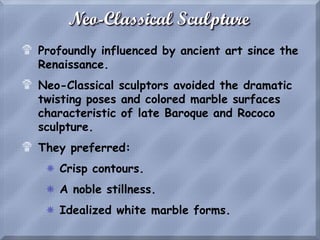 Neo-Classical Sculpture
$ Profoundly influenced by ancient art since the
Renaissance.
$ Neo-Classical sculptors avoided the dramatic
twisting poses and colored marble surfaces
characteristic of late Baroque and Rococo
sculpture.
$ They preferred:
S Crisp contours.
S A noble stillness.
S Idealized white marble forms.
 