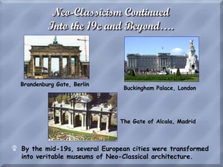 Neo-Classicism Continued
Into the 19c and Beyond….
$ By the mid-19s, several European cities were transformed
into veritable museums of Neo-Classical architecture.
Brandenburg Gate, Berlin
Buckingham Palace, London
The Gate of Alcala, Madrid
 