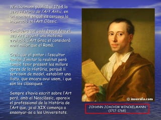 Winckelmann publicà al 1764 la seva  Història de l’Art Antic , en un moment en què es cercava la inspiració en l’Art Clàssic. Considerà que cada època feia el seu Art seguint una mateixa evolució. L’Art Grec el considerà molt millor que el Romà. Creia  que el pintor i l’escultor havien d’imitar la realitat però tambè tenir present les millors obres de la Història, perquè li servissin de model, establint una llista, que encara avui usem, i que són les clàssiques. Sempre  s’havia escrit sobre l’Art però, amb el Neoclàssic, apareix el professional de la Història de l’Art que, ja al XIX comença a ensenyar-se a les Universitats. JOHANN JOACHIM WINCKELMANN (1717-1768) 