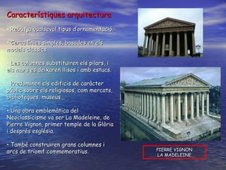 Característiques arquitectura Rebutja qualsevol tipus d’ornamentació. Cerca línies simples, basades en els models clàssics. Les columnes substituïren els pilars, i els murs es deixaren llisos i amb estucs. Predominen els edificis de caràcter públic sobre els religiosos, com mercats, biblioteques, museus... Una obra emblemàtica del Neoclassicisme va ser La Madeleine, de Pierre Vignon, primer temple de la Glòria i després església. També construïren grans columnes i arcs de triomf commemoratius.  PIERRE VIGNON LA MADELEINE 