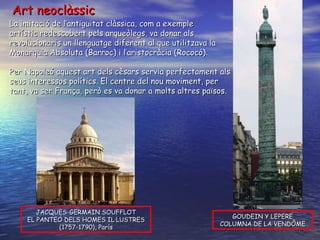 Art neoclàssic La imitació de l’antiguitat clàssica, com a exemple  artístic redescobert pels arqueòlegs, va donar als revolucionaris un llenguatge diferent al que utilitzava la Monarquia Absoluta (Barroc) i l’aristocràcia (Rococó). Per Napoleó aquest art dels cèsars servia perfectament als seus interessos polítics. El centre del nou moviment, per tant, va ser França, però es va donar a molts altres països. JACQUES-GERMAIN SOUFFLOT EL PANTEÓ DELS HOMES IL·LUSTRES (1757-1790), París GOUDEIN Y LEPERE COLUMNA DE LA VENDÔME 