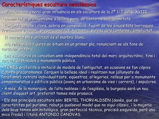 Característiques escultura neoclàssica Winckelmann exercí gran influència en els escultors de la 2ª 1/2 del s. XVIII. Donen tot el protagonisme a la línia pura, de contorns ben delimitats. Conjunts serens i clars, sobris en composició, fugint de les sinuositats barroques. Predomina: equilibri, proporcionalitat, harmonia, puresa dels contorns i simplicitat.  El material més utilitzat és el marbre blanc. Als relleus, les figures se situen en un primer pla, renunciant-se als fons de caràcter pictòric. Les escultures es conceben amb independència total del marc arquitectònic, fins i tot, les destinades a monuments públics. TEMES preferits a imitació de models de l’antiguitat , en ocasions es fan còpies d’obres grecoromanes . Cerquen la bellesa ideal i realitzen nus (allunyats de l’erotisme), retrats individualitzats, eqüestres, al·legories, relleus per a monuments commemoratius o edificis públics (avenç en urbanisme de vies i carrers), i sepulcres. A més, de la monarquia, de l’alta noblesa i de l’església, la burgesia serà un nou client d’aquest art, preferint temes més prosaics. Els dos principals escultors són: BERTEL THORVALDSEN (danès, que es caracteritza pel purisme, rebutja qualsevol model que no sigui clàssic, i la majoria dels seus temes són mitològics, gran perfecció tècnica, precisió exquisida, però una mica freda) i l’italià ANTONIO CANOVAS.  