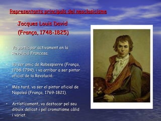 Representants principals del neoclasicisme Jacques Louis David  (França, 1748-1825) Va participar activament en la Revolució Francesa . V a ser amic de Robespierre (França, 1758-1794), i va arribar a ser pintor oficial de la  R evolució . Més tard ,  va ser el pintor oficial de Napoleó (França, 1769-1821) . Artísticament, va destacar pel seu dibuix delicat i pel cromatisme càlid i variat . 