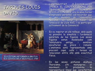 JACQUES-LOUIS DAVID L’ANTIGUITAT CLÀSSICA LI OFERIA EL CONTEXT IDONI PER TRANSMETRE ELS PRINCIPIS REVOLUCIONARIS, era la seva forma d’expressió personal, cal recordar que va ser membre de l’Assemblea Nacional, va votar a favor de l’execució de Lluís XVI, i va participar activament de la Convenció. Es va inspirar en els relleus, dels quals va prendre la simetria i l’ordenació paral·lela de les figures. Les seves figures estan modelades com l’estatuària antiga, i semblen escultures de grecs i romans. L’anatomia està representada amb precisió: caps, colls i torsos es relacionen entre ells amb exactitud física. En les seves pintures destaca l’heroisme, s’hi menysprea el moviment, hi predomina la representació lineal que caracteritza el seu contingut i la seva forma. ELS LICTORS RETORNEN A BRUTUS ELS COSSOS DELS SEUS FILLS, 1789 