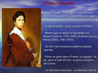 Jea n Auguste  Dominique  Ingres (França, 1780-1867) - V a ser  alumne i hereu de la trajectòria de David. Continuador del classicisme en el segle XIX. -  A més de pintor, va ser un gran violinista . -  Mentre que en música el seu model era Mozart (Àustria, 1756-1791), en pintura ho era Rafael (Itàlia, 1483-1520) . -  Va tenir una formació acadèmica bastant rigorosa . - P intor de gran fama a França, va exposar i va ser jurat al Saló Oficial i va pintar el sostre del Louvre . - Un  dibuixant excel·lent, i va destacar com un eximi retratista .  