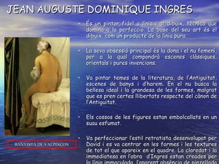 JEAN AUGUSTE DOMINIQUE INGRES És un pintor fidel a línia i al dibuix, tècnica que domina a la perfecció. La base del seu art és el dibuix, com un producte de la línia pura. La seva obsessió principal és la dona i el nu femení, per a la qual compondrà escenes clàssiques, orientals i pures invencions.  Va pintar temes de la literatura, de l’Antiguitat, escenes de banys i d’harem. En el nu busca la bellesa ideal i la grandesa de les formes, malgrat que es pren certes llibertats respecte del cànon de l’Antiguitat. Els cossos de les figures estan embolcallats en un suau esfumat. Va perfeccionar l’estil retratista desenvolupat per David i es va centrar en les formes i les textures de tot el que apareix en el quadre. La claredat i la immediatesa en l’obra  d’Ingres estan creades per la línia immaculada, l’aparent absència de pinzellada i els subtils matisos de color i llum. És el pintor de la  línia i del dibuix. BANYISTA DE VALPINÇON 