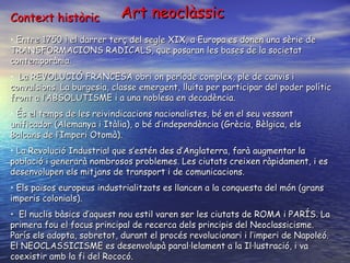 Context històric  Entre 1750 i el darrer terç del segle XIX, a Europa es donen una sèrie de TRANSFORMACIONS RADICALS, que posaran les bases de la societat contemporània. La REVOLUCIÓ FRANCESA obri on període complex, ple de canvis i convulsions. La burgesia, classe emergent, lluita per participar del poder polític front a l’ABSOLUTISME i a una noblesa en decadència. És el temps de les reivindicacions nacionalistes, bé en el seu vessant unificador (Alemanya i Itàlia), o bé d’independència (Grècia, Bèlgica, els Balcans de l’Imperi Otomà). La Revolució Industrial que s’estén des d’Anglaterra, farà augmentar la població i generarà nombrosos problemes. Les ciutats creixen ràpidament, i es desenvolupen els mitjans de transport i de comunicacions. Els països europeus industrialitzats es llancen a la conquesta del món (grans imperis colonials). El nuclis bàsics d’aquest nou estil varen ser les ciutats de ROMA i PARÍS. La primera fou el focus principal de recerca dels principis del Neoclassicisme. París els adopta, sobretot, durant el procés revolucionari i l’imperi de Napoleó. El NEOCLASSICISME es desenvolupà paral·lelament a la Il·lustració, i va coexistir amb la fi del Rococó. Art neoclàssic 