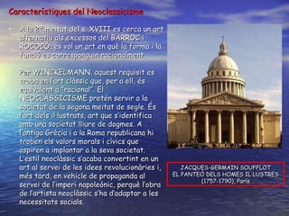 Característiques del Neoclassicisme A la 2ª meitat del s. XVIII es cerca un art alternatiu als excessos del BARROC i ROCOCÓ, es vol un art en què la forma i la funció es corresponguin racionalment. Per WINCKELMANN, aquest requisit es troba en l’art clàssic que, per a ell, és equivalent a “racional”. El NEOCLASSICISME pretén servir a la societat de la segona meitat de segle. És l’art dels il·lustrats, art que s’identifica amb una societat lliure de dogmes. A l’antiga Grècia i a la Roma republicana hi troben els valors morals i cívics que aspiren a implantar a la seva societat. L’estil neoclàssic s’acaba convertint en un art al servei de les idees revolucionàries i, més tard, en vehicle de propaganda al servei de l’imperi napoleònic, perquè l’obra de l’artista neoclàssic s’ha d’adaptar a les necessitats socials. JACQUES-GERMAIN SOUFFLOT EL PANTEÓ DELS HOMES IL·LUSTRES (1757-1790), París 
