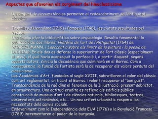 Aspectes que afavorien els sorgiment del Neoclassicisme Un conjunt de circumstàncies permeten el redescobriment de l’antiguitat clàssica: Troballes d’Herculano (1719) i Pompeia (1748), les ciutats sepultades pel Vesubi. Una àmplia oferta bibliogràfica sobre arqueologia. Resulta fonamental la publicació de dos llibres:  Història de l’art de l’Antiguitat  (1764) de WINCKELMANN, i  Laoccont o sobre els límits de la pintura i la poesia  de LESSING. En els dos es defensa la superioritat de l’art clàssic (especialment el grec), el qual havia aconseguit la perfecció i, a partir d’aquest, segons aquests autors, s’inicia la decadència que culminarà en el Barroc. Com a conseqüència, la funció de l’artista serà la de recuperar els valors perduts del classicisme. Les Acadèmies d’Art, fundades al segle XVIII, subratllaren el valor del clàssic com art reglamentat, criticant el Barroc i volent recuperar el “bon gust”. Transcendència de la raó dins el fenomen de la Il·lustració, present sobretot, en arquitectura. Una actitud erudita es reflexa als edificis públics: construcció de museus d’art i de ciències naturals, biblioteques, teatres, observatoris astronòmics, etc... Un nou criteri urbanístic respon a les necessitats dels canvis socials. Esdeveniment com la Independència dels EUA (1776) o la Revolució Francesa (1789) incrementaren el poder de la burgesia. 