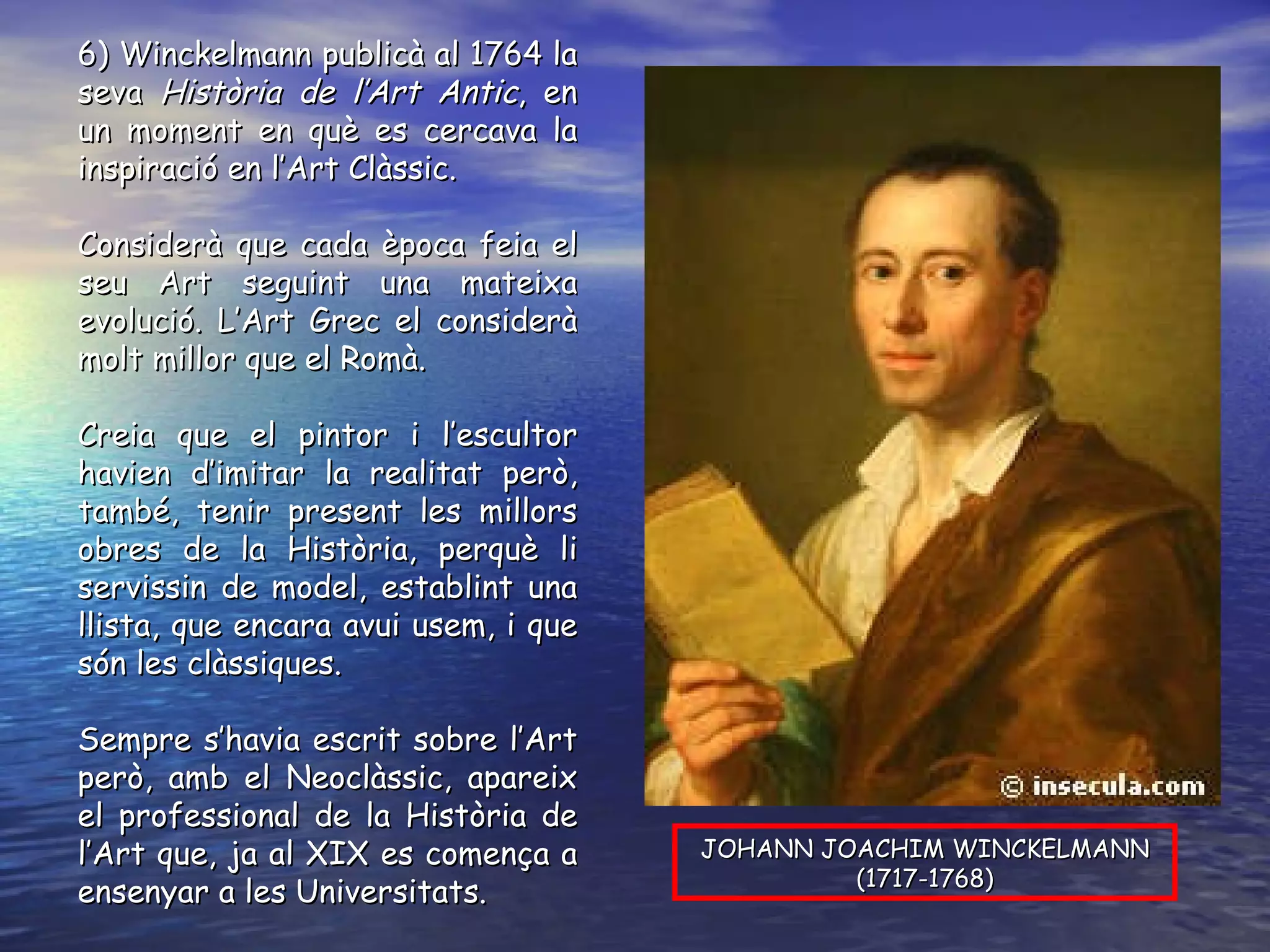 6) Winckelmann publicà al 1764 la seva  Història de l’Art Antic , en un moment en què es cercava la inspiració en l’Art Clàssic. Considerà que cada època feia el seu Art seguint una mateixa evolució. L’Art Grec el considerà molt millor que el Romà. Creia que el pintor i l’escultor havien d’imitar la realitat però, també, tenir present les millors obres de la Història, perquè li servissin de model, establint una llista, que encara avui usem, i que són les clàssiques. Sempre s’havia escrit sobre l’Art però, amb el Neoclàssic, apareix el professional de la Història de l’Art que, ja al XIX es comença a ensenyar a les Universitats. JOHANN JOACHIM WINCKELMANN (1717-1768) 