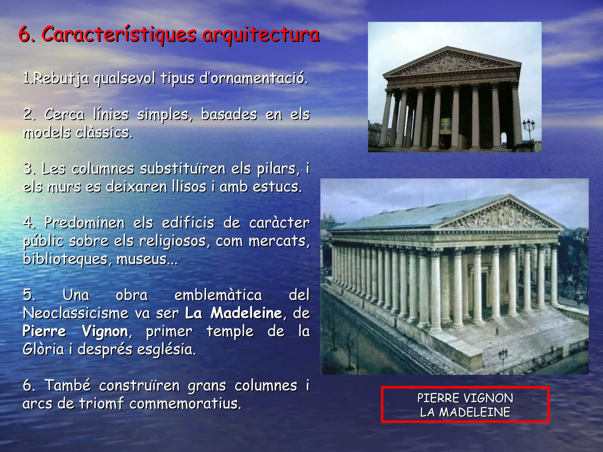 1.Rebutja qualsevol tipus d’ornamentació. 2. Cerca línies simples, basades en els models clàssics. 3. Les columnes substituïren els pilars, i els murs es deixaren llisos i amb estucs. 4. Predominen els edificis de caràcter públic sobre els religiosos, com mercats, biblioteques, museus... 5. Una obra emblemàtica del Neoclassicisme va ser  La Madeleine , de  Pierre Vignon , primer temple de la Glòria i després església. 6. També construïren grans columnes i arcs de triomf commemoratius.  PIERRE VIGNON LA MADELEINE 6. Característiques arquitectura 