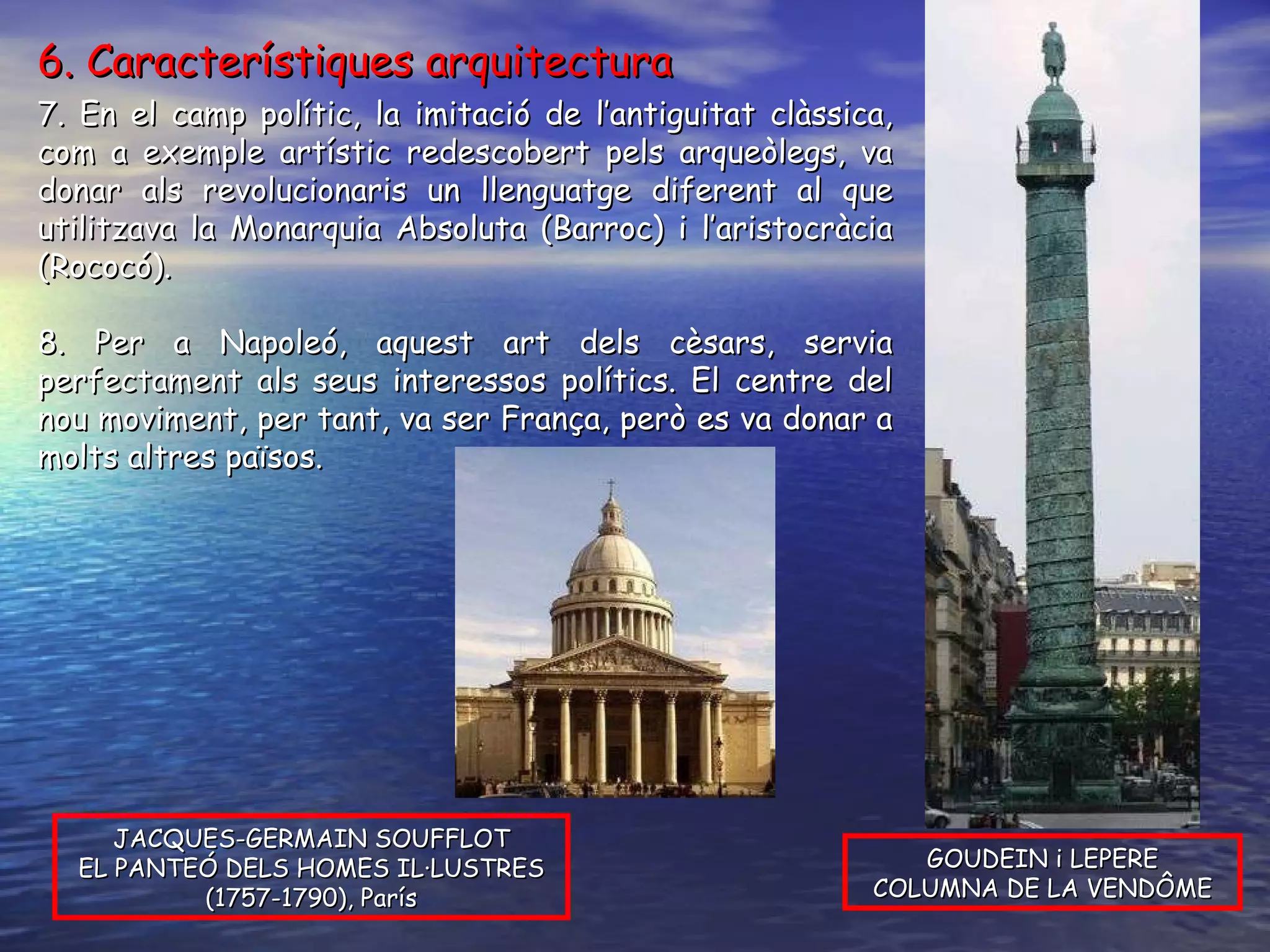 7. En el camp polític, la imitació de l’antiguitat clàssica, com a exemple artístic redescobert pels arqueòlegs, va donar als revolucionaris un llenguatge diferent al que utilitzava la Monarquia Absoluta (Barroc) i l’aristocràcia (Rococó). 8. Per a Napoleó, aquest art dels cèsars, servia perfectament als seus interessos polítics. El centre del nou moviment, per tant, va ser França, però es va donar a molts altres països. JACQUES-GERMAIN SOUFFLOT EL PANTEÓ DELS HOMES IL·LUSTRES (1757-1790), París GOUDEIN i LEPERE COLUMNA DE LA VENDÔME 6. Característiques arquitectura 