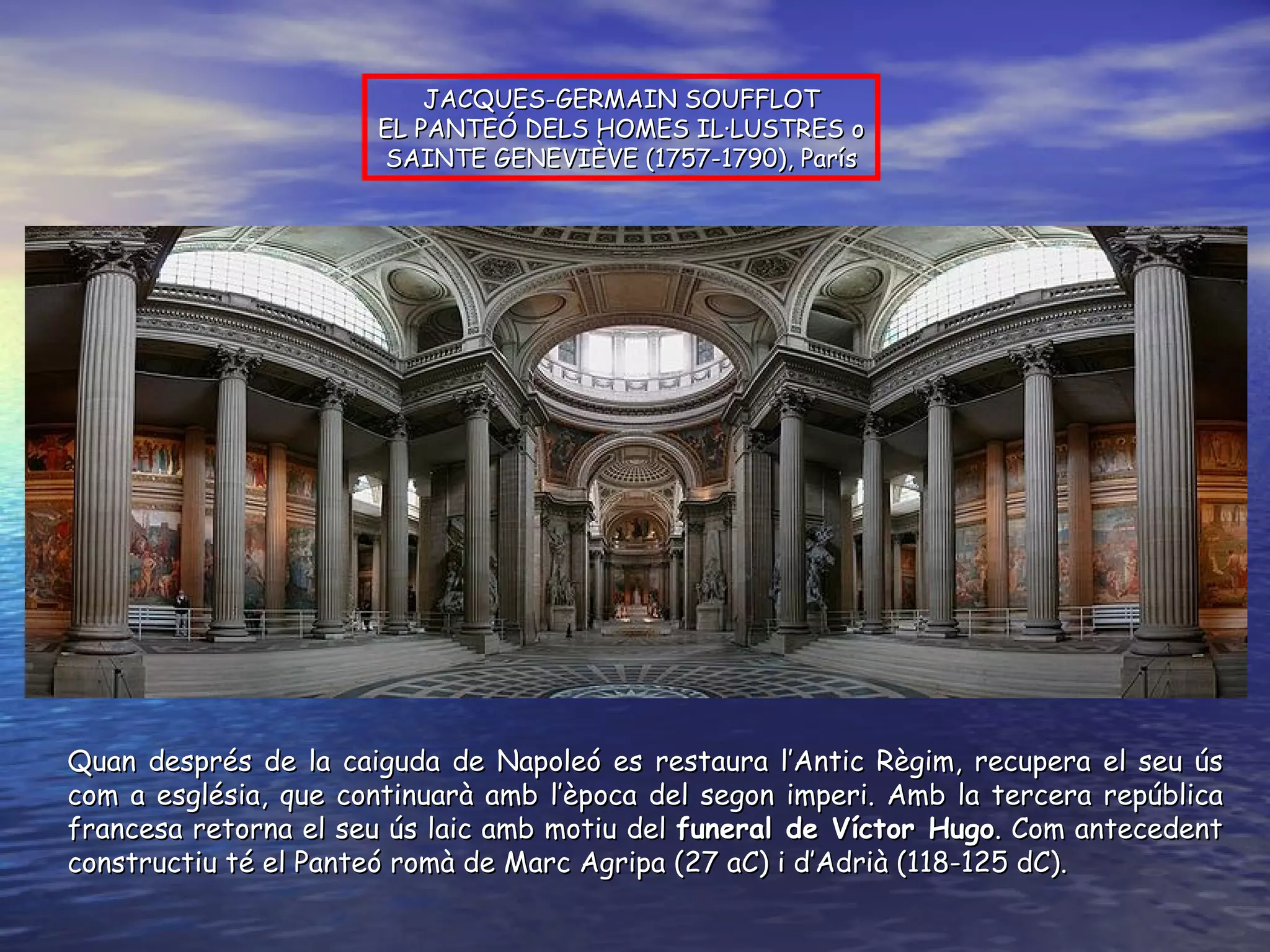 Quan després de la caiguda de Napoleó es restaura l’Antic Règim, recupera el seu ús com a església, que continuarà amb l’època del segon imperi. Amb la tercera república francesa retorna el seu ús laic amb motiu del  funeral de Víctor Hugo . Com antecedent constructiu té el Panteó romà de Marc Agripa (27 aC) i d’Adrià (118-125 dC). JACQUES-GERMAIN SOUFFLOT EL PANTEÓ DELS HOMES IL·LUSTRES o SAINTE GENEVIÈVE (1757-1790), París 