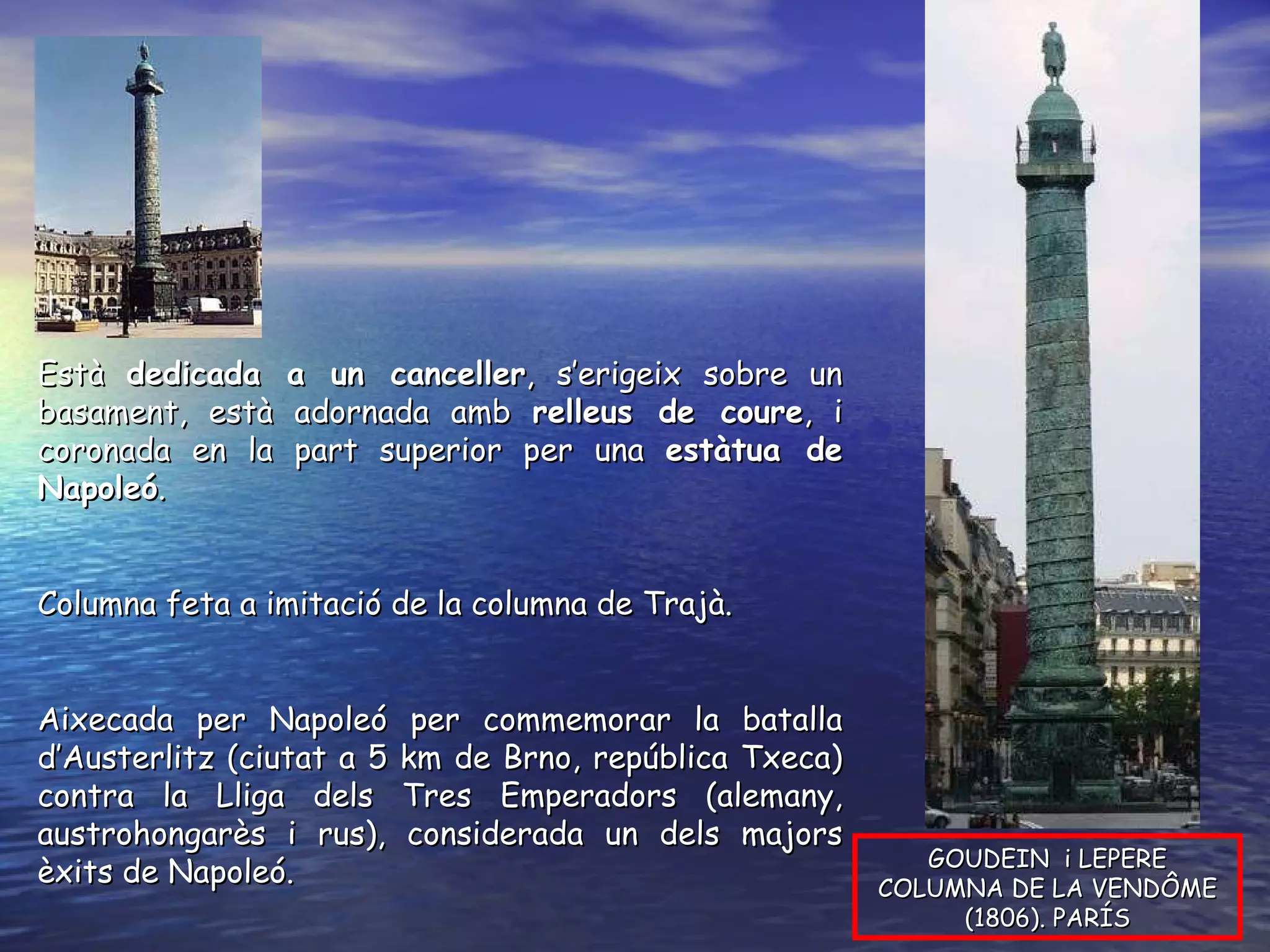 GOUDEIN  i LEPERE COLUMNA DE LA VENDÔME (1806). PARÍS Està  dedicada a un canceller , s’erigeix sobre un basament, està adornada amb  relleus de coure , i coronada en la part superior per una  estàtua de Napoleó .  Columna feta a imitació de la columna de Trajà. Aixecada per Napoleó per commemorar la batalla d’Austerlitz (ciutat a 5 km de Brno, república Txeca) contra la Lliga dels Tres Emperadors (alemany, austrohongarès i rus), considerada un dels majors èxits de Napoleó. 